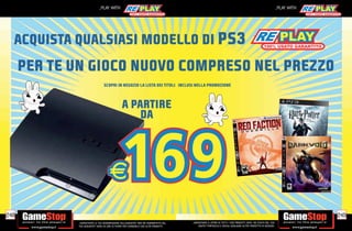 _PLAY WITH                                                                                                                          _PLAY WITH




  ACQUISTA QUALSIASI MODELLO DI PS3
      PER TE UN GIOCO NUOVO COMPRESO NEL PREZZO
                                 SCOPRI IN NEGOZIO LA LISTA DEI TITOLI INCLUSI NELLA PROMOZIONE



                                                A PARTIRE
                                                    DA




248                                                                                                                                                                           249
             _GARANTIAMO LA TUA SODDISFAZIONE SULL’ACQUISTO. Non sei soddisfatto del   _GARANTIAMO IL RITIRO DI TUTTI I TUOI PRODOTTI USATI. SEI STUFO DEL TUO
             tuo acquisto? Avrai 24 ore di tempo per cambiarlo con altri prodotti.         USATO? PORTACELO E SCEGLI QUALSIASI ALTRO PRODOTTO IN NEGOZIO.
 