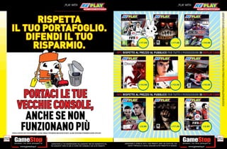 _PLAY WITH                                                                                                                                 _PLAY WITH




                                                                                                                                                                                                                                                      SU ALCUNI PUNTI VENDITA. L’ OFFERTA È VALIDA FINO AD ESAURIMENTO SCORTE E NON CUMULABILE CON ALTRE PROMOZIONI. SCADE IL 30/09/2012. CHIEDI AL NOSTRO STAFF PER CHIARIMENTI.
                                                                                                                                                                                                                                                      ALCUNE RESTRIZIONI POTREBBERO ESSERE APPLICATE. LA CONSOLE E I GIOCHI SONO RE-PLAY®, OVVERO, TRATTASI DI PRODOTTI USATI. ALCUNI PRODOTTI POTREBBERO NON ESSERE DISPONIBI
            RISPETTA
      IL TUO PORTAFOGLIO.
          DIFENDI IL TUO                                                                                                                                               E17.98                                      E17.98                  E19.98

           RISPARMIO.
                                                                                                                                               -10% RISPETTO AL PREZZO AL PUBBLICO PER TUTTI I POSSESSORI DI REPLAY CARD




                                                                                                                                                                       E14.98                                      E12.98                  E19.98




               PORTACI LE TUE                                                                                                                  -10% RISPETTO AL PREZZO AL PUBBLICO PER TUTTI I POSSESSORI DI REPLAY CARD



             VECCHIE CONSOLE,
               ANCHE SE NON
              FUNZIONANO PIÙ
      CHIEDI AL NOSTRO STAFF PER CHIARIMENTI. ALCUNE CONSOLE POTREBBERO NON ESSERE RITIRATE, ALCUNE RESTRIZIONI POTREBBERO ESSERE APPLICATE.
                                                                                                                                                                        E2.98                                      E17.98                  E2.95




250                                                                                                                                                                                                                                                 251
                                                                _GARANTIAMO LA TUA SODDISFAZIONE SULL’ACQUISTO. Non sei soddisfatto del             _GARANTIAMO IL RITIRO DI TUTTI I TUOI PRODOTTI USATI. SEI STUFO DEL TUO
                                                                tuo acquisto? Avrai 24 ore di tempo per cambiarlo con altri prodotti.                   USATO? PORTACELO E SCEGLI QUALSIASI ALTRO PRODOTTO IN NEGOZIO.
 