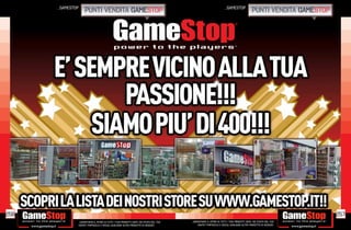 _gamestop                                                                                                         _gamestop
                       punti vendita gamestop                                                                                                   punti vendita gamestop




256                                                                                                                                                                      257
                  _GARANTIAMO IL RITIRO DI TUTTI I TUOI PRODOTTI USATI. SEI STUFO DEL TUO   _GARANTIAMO IL RITIRO DI TUTTI I TUOI PRODOTTI USATI. SEI STUFO DEL TUO
                  USATO? PORTACELO E SCEGLI QUALSIASI ALTRO PRODOTTO IN NEGOZIO.                USATO? PORTACELO E SCEGLI QUALSIASI ALTRO PRODOTTO IN NEGOZIO.
 