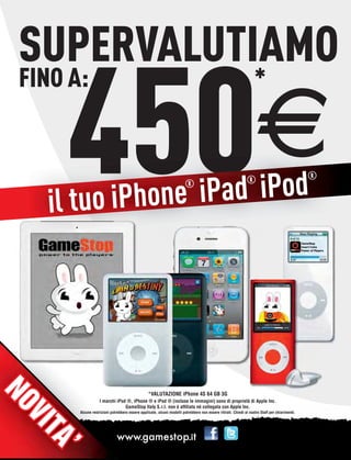 SUPERVALUTIAMO

      450
FINO A:                                                                                                            *

                                                                                                                    E
                    iPad iPod
                                                                                                                                                ®


       l tuo iPhone
                                                                        ®                                     ®

     i
NO
NO




                                                 *VALUTAZIONE iPhone 4S 64 GB 3G
                   I marchi iPod ®, iPhone ® e iPad ® (incluse le immagini) sono di proprietà di Apple Inc.
                                GameStop Italy S.r.l. non è afﬁliata né collegata con Apple Inc.
       Alcune restrizioni potrebbero essere applicate, alcuni modelli potrebbero non essere ritirati. Chiedi al nostro Staff per chiarimenti.
              restr
V
VII
 TA
 TA
     ’’
 
