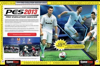 SE PRENOTI IL TUO USATO VALE DI PIÙ EVOLUTIONTUO
                    ATO VA L E D I P I Ù S E PRENOTI IL TSOCCER
                      _KONAMI PRO SE P R E N OT I I L U O                                                                                                        2013   SE PRENOTI IL TUO USATO VALE DI PIÙ SE PRENOTI IL TUO USATO VALE DI PIÙ
SE PRENOTI IL TUO USATO VALE DI PIÙ




                                                                                                                                                                                                                                                                       SE PRENOTI IL TUO USATO VALE DI PIÙ
                                       L’INNOVAZIONE PORTATA DA CRISTIANO RONALDO IL GIOCATORE CHE MEGLIO DI CHIUNQUE ALTRO IMPERSONA L’ABILITÀ E
                                       LA TECNICA CALCISTICA INDIVIDUALE PORTA PES 2013 ALLE ORIGINI DELLA SERIE, CON L’ENFASI INCENTRATA SULLE ABILITÀ
                                       PERSONALI DEI MIGLIORI GIOCATORI DEL MONDO E LA POSSIBILITÀ DI SCEGLIERE, IN MASSIMA LIBERTÀ, QUALSIASI STILE DI
                                       GIOCO. PES 2013 INCLUDE PER LA PRIMA VOLTA IL CONTROLLO COMPLETO DEI TIRI, OFFRENDO LA PIÙ FEDELE E AUTENTICA
                                       TRASPOSIZIONE DI SEMPRE DEL GIOCO DEL CALCIO, E IN CUI I GIOCATORI INCARNANO ALLA PERFEZIONE LE MOVENZE, LE
                                       ABILITÀ E LO STILE DI GIOCO DELLE LORO CONTROPARTI REALI.

                                       LE NUOVE CARATTERISTICHE E I MIGLIORAMENTI DI PES 2013 SONO BASATI SU TRE NUOVE TECNOLOGIE:
SE PRENOTI IL TUO USATO VALE DI PIÙ




                                                                                                                                                                                                                                                                       SE PRENOTI IL TUO USATO VALE DI PIÙ
                                       PES FULLCONTROL: TOTALE LIBERTÀ DI CONTROLLO, TOCCHI DI PRIMA DINAMICI, TIRO E PASSAGGIO COMPLETAMENTE
                                       MANUALI, DRIBBLING PIÙ REALISTICO, UNO DUE COMPLETAMENTE MANUALE, NUOVO SISTEMA DI DIFESA ATTIVA E GESTIONE
                                       PIÙ APPROFONDITA DEI PORTIERI. IL GAMEPLAY TORNA AI FASTI DELLE ORIGINI!

                                       PLAYER ID: MAGGIORE INDIVIDUALITÀ DEI GIOCATORI, CON PIÙ DETTAGLI ESTETICI E COMPORTAMENTALI, E MAGGIORE
                                       PERSONALITÀ PER I PORTIERI. I GIOCATORI SUL CAMPO SI COMPORTANO COME LE LORO CONTROPARTI REALI!

                                       PROACTIVE AI, L’EVOLUZIONE DELLA NUOVA INTELLIGENZA ARTIFICIALE CALCISTICA: MIGLIORE BILANCIAMENTO
                                       DEL GIOCO E MAGGIORE PRECISIONE TATTICA. L’EQUILIBRIO DI GIOCO OFFRE ORA UNA MAGGIORE ORGANIZZAZIONE DELLE
                                       SQUADRE SIA NELLE MANOVRE DI ATTACCO CHE IN QUELLE DIFENSIVE.


                                                     SE TI SENTI IMBATTIBILE, METTITI ALLA PROVA NEL CAMPIONATO UFFICIALE PES LEAGUE:
                                                                   PER SCOPRIRE TUTTI I DETTAGLI VAI SU WWW.PESLEAGUE.IT




                                                                                                                                                                                    PS3/XBOX360
SE PRENOTI IL TUO USATO VALE DI PIÙ




                                                                                                                                                                                                                                                                       SE PRENOTI IL TUO USATO VALE DI PIÙ
                                                                                                                                                                                E 19        .98
                                                                                                                                                                                             cad. PORTANDOCI 2 GIOCHI PS3/XBOX360/Wii
                                                                                                                                                                                                                   ALCUNI GIOCHI POTREBBERO NON ESSERE RITIRATI


                                                                                                                                                                                                    NORMALE PREZZO AL PUBBLICO E 69.98 CAD.




                                       © 2012 KONAMI DIGITAL ENTERTAINMENT. ALL OTHER COPYRIGHTS OR TRADEMARKS ARE THE PROPERTY OF THEIR RESPECTIVE OWNERS AND
                                       ARE USED UNDER LICENSE. UEFA EUROPA LEAGUE E UEFA SUPER CUP POSSONO NON ESSERE PRESENTI IN TUTTI I FORMATI DEL GIOCO.




                                  32                                                                                                                                                                                                                              33
                                                                                                         SE PRENOTI IL TUO USATO VALE DI PIÙ                               SE PRENOTI IL TUO USATO VALE DI PIÙ
 