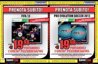 SE PRENOTI IL TUO USATO VALE DI PIÙ SE PRENOTI IL TUO
                                                   UO                                                           GAMESTOP                 SE PRENOTI IL TUO USATO VALE DI PIÙ SE PRENOTI IL TUO GAMESTOPI P
                                                                                                                                                                                            U O USATO VA L E DI PIÙ
                                                                                                                                                                                                U SATO VALE D
SE PRENOTI IL TUO USATO VALE DI PIÙ




                                                                                                                                                                                                                                                  SE PRENOTI IL TUO USATO VALE DI PIÙ
                                                PRENOTA SUBITO!                                                                                     PRENOTA SUBITO!
                                                                             FIFA 13                                                             PRO EVOLUTION SOCCER 2013
                                                                                                                           FINO AL                                                                                             FINO AL
                                                                                                           OFFERTA VALIDA A DEL GIOCO                                                                          OFFERTA VALIDA A DEL GIOCO
                                                                                                                     ELL’USCIT                                                                                           ELL’USCIT
                                                                                                      GIORNO PRIMA D                                                                                      GIORNO PRIMA D
SE PRENOTI IL TUO USATO VALE DI PIÙ




                                                                                                                                                                                                                                                  SE PRENOTI IL TUO USATO VALE DI PIÙ
SE PRENOTI IL TUO USATO VALE DI PIÙ




                                                                                                                                                                                                                                                  SE PRENOTI IL TUO USATO VALE DI PIÙ
                                              a solo                                              CAD.                                            a solo                                              CAD.
                                                 E        PORTANDOCI                                                                                 E        PORTANDOCI
                                              2 GIOCHI* PS3/XBOX360/Wii                                                                           2 GIOCHI* PS3/XBOX360/Wii
                                       ALCUNE RESTRIZIONI POTREBBERO ESSERE APPLICATE. * ALCUNI GIOCHI POTREBBERO NON ESSERE RITIRATI.     ALCUNE RESTRIZIONI POTREBBERO ESSERE APPLICATE. * ALCUNI GIOCHI POTREBBERO NON ESSERE RITIRATI.
                                                       OFFERTA VALIDA SOLO FINO AL GIORNO PRIMA DELL’ USCITA DEL GIOCO.                                    OFFERTA VALIDA SOLO FINO AL GIORNO PRIMA DELL’ USCITA DEL GIOCO.
                                                             NORMALE PREZZO AL PUBBLICO E69.98 CAD.                                                              NORMALE PREZZO AL PUBBLICO E69.98 CAD.

                                  02                                                                                                                                                                                                         03
                                                                                 SE PRENOTI IL TUO USATO VALE DI PIÙ                         SE PRENOTI IL TUO USATO VALE DI PIÙ
 