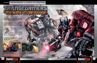 _activision        Transformers La Caduta di Cybertron




     SPERIMENTA LE ORE PIÙ OSCURE DELLA GUERRA TRA
     AUTOBOT E DECEPTICON NELLA LOTTA PER IL CONTROLLO
     DEL LORO LEGGENDARIO PIANETA MORENTE.

     • PROPOZIONI COLOSSALI PER VINCERE LA BATTAGLIA
       LIBERA LA POTENZA DELLE FORME ALTERNATIVE DEI
     TUOI TRANSFOMERS, DIVENTANDO GRIMLOK, IL SUPER
     POTENTE T REX SPUTA FUOCO SPAZIALE O BRUTICUS
     NATO DALLA FUSIONE DEI FORTISSIMI COMBACTICON.

     • GAMEPLAY INNOVATIVO ED UNICO PER CIASCUN
     PERSONAGGIO      GRANDE CARATTERIZZAZIONE DEI
     PERSONAGGI CHE ADATTA LE DIFFERENTI ABILITÀ E
     PERSONALITÀ NEI DIVERSI CONTESTI DI GIOCO.

     • IL PIÙ GRANDE CREATORE DI PERSONAGGI DI SEMPRE
        FINALMENTE PUOI CREARE IL TUO TRANSFORMERS
     PERSONALIZZATO AL 100%, SCEGLIENDO FRA DIVERSE
     PARTI DEL CORPO, COLORI, FORME DEI VEICOLI, ARMI,
     ABILITÀ E MOLTO ALTRO ANCORA!

     • MULTIPLAYER COMPETITIVO       SFIDA GLI ALTRI
     GIOCATORI IN UN ESALTANTE MATCH TESTA A TESTA
     AUTOBOT VS. DECEPTICON CON I TUOI TRANSFORMERS
     PERSONALIZZATI!




     HTTP://TRANSFORMERSGAME.COM/



50                                                        51
 