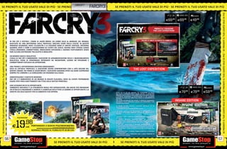 _UBISOFT
SE PRENOTI IL TUO USATO VALE DI PIÙ SE PRENOTI IL TUO
                                           OT I I L T U O                                                                                 farcry3                   SE PRENOTI IL TUO USATO VALE DI PIÙ SE PRENOTI IL TUO USATO VALE DI PIÙ
SE PRENOTI IL TUO USATO VALE DI PIÙ




                                                                                                                                                                                                                                                                                              SE PRENOTI IL TUO USATO VALE DI PIÙ
                                                                                                                                                                                                                                                                   PCGAMES
                                                                                                                                                                                                                                         E69.98          E69.98    E49  .98




                                       IN FAR CRY 3 VESTIRAI I PANNI DI JASON BRODY, UN UOMO SOLO AL MARGINE DEL MONDO,
                                       BLOCCATO SU UNA MISTERIOSA ISOLA TROPICALE TAGLIATA FUORI DALLA CIVILTÀ. IN QUESTO
                                       PARADISO SELVAGGIO, DOVE L’ILLEGALITÀ E LA VIOLENZA SONO LE UNICHE CERTEZZE, DECIDERAI
                                       QUANDO, DOVE E COME SI SVOLGERANNO GLI EVENTI DEL GIOCO. DOVRAI FARTI STRADA LUNGO
                                       L’ISOLA SPARANDO, COMBATTENDO, INNESCANDO ESPLOSIONI E AGENDO FURTIVAMENTE SENZA
                                       FARE ALCUNA DISTINZIONE TRA GIUSTO O SBAGLIATO.
SE PRENOTI IL TUO USATO VALE DI PIÙ




                                                                                                                                                                                                                                                                                              SE PRENOTI IL TUO USATO VALE DI PIÙ
                                       UN MONDO UNICO E REALISTICO
                                       L’ISOLA DI FAR CRY 3 IMMERGERÀ I GIOCATORI IN UN’AMBIENTAZIONE RICCA E INCREDIBILMENTE
                                       REALISTICA, PIENA DI PERSONAGGI INTRIGANTI DA INCONTRARE, LUOGHI DA ESPLORARE E
                                       COMBATTIMENTI ESPLOSIVI DA AFFRONTARE.

                                       UNA TRAMA E UN’ESPERIENZA DAVVERO EMOZIONANTI
                                       SOLO SU UN’ISOLA TROPICALE, IL GIOCATORE DOVRÀ CONFRONTARSI CON IL LATO OSCURO DEL
                                       GENERE UMANO. NEI PANNI DI JASON BRODY, I GIOCATORI SARANNO SPINTI AD AGIRE SCOPRENDO
                                                                                                                                                                                                  THE LOST EXPEDITION
                                       SEMPRE PIÙ L’ORRORE E LA CORRUZIONE CHE REGNANO SULL’ISOLA.

                                       AMBIENTAZIONE E CONTESTO MODERNI
                                       FAR CRY 3 È AMBIENTATO IN UN MONDO DI REALTÀ PLAUSIBILI, DOVE GLI EVENTI POTREBBERO
                                       ESSERE STATI PRESI DIRETTAMENTE DAI TITOLI DELLE NOTIZIE PRINCIPALI.

                                       UNO SCENARIO RICCO DI OPPORTUNITÀ
                                       L’AMBIENTE NATURALE È LO STRUMENTO IDEALE PER SOPRAVVIVERE, MA ANCHE PER PREPARARE                                                                                                                                                     PCGAMES
                                       UN ATTACCO O INGANNARE IL NEMICO. IL GAMEPLAY RIFLETTERÀ LA GAMMA DI OPPORTUNITÀ E LA
                                       VARIETÀ CHE SOLO QUESTO TIPO DI AMBIENTE PUÒ OFFRIRE.                                                                        TUTTO CIÒ DI CUI HAI BISOGNO PER AFFRONTARE LA FOLLIA                                 E79.98   E79.98     E59  .98
                                                                                                                                                                    DELL’ISOLA È CONTENUTO NELLA INSANE EDITION: LA BAMBOLINA
                                                                                                                                                                    AWAIANA CON LA TESTA DI VAAS CREATA DALLA SUA MENTE MALATA
SE PRENOTI IL TUO USATO VALE DI PIÙ




                                                                                                                                                                                                                                                                                              SE PRENOTI IL TUO USATO VALE DI PIÙ
                                                                                                                                                                    E OTTENUTA ATTRAVERSO LA DECAPITAZIONE DI UNE SPLENDIDA
                                                                                                                                                                    RAGAZZA DELL’ISOLA SUL CORPO DELLA QUALE HA INSERIMENTO LA
                                                                                                                                                                    SUA TESTA.
                                                                                                                                                                    UNA GUIDA DETTAGLIATA PER EVITARE LE TRAPPOLE DISSEMINATE
                                                                                                                                                                    SULL’ISOLA E TUTTI I CONTENUTI DIGITALI PER AFFRONTARE IL TUO
                                                                                                                                                                                                                                                   INSANE EDITION
                                                                                                                                                                    VIAGGIO NELLA PAZZIA.

                                                                                                                                                                    LA INSANE EDITION INCLUDE I SEGUENTI CONTENUTI IN UN
                                                                                                                                                                    INVOLUCRO ESCLUSIVO:
                                                                                                                                                                     LA BAMBOLINA DI 12 CM CON LA TESTA DI VAAS

                                                                                                                                                                     LA GUIDA COMPLETA PER AFFRONTARE LE INSIDIE E LA FOLLIA
                                                                                                                                                                    DELL’ISOLA ATTRAVERSO IMMAGINI DETTAGLIATE ED INDICAZIONI
                                                                                                                                                                    PREZIOSE.

                                                                                                                                                                      ACCESSO A TUTTI I CONTENUTI DIGITALI PER SCOPRIRE I SEGRETI
                                               PS3/XBOX360                                                                                                          DELL’ISOLA:




                                             19        .98
                                                                                                                                                                    1. MONKEY BUSINESS: INCONTRA HURK, UN NUOVO ED
                                                                                                                                                                    INDIMENTICABILE PERSONAGGIO, CHE TI OFFRIRÀ L’OCCASIONE DI
                                                                                                                                                                    MISURARTI CON 4 NUOVE MISSIONI PER OLTRE 1 ORA AGGIUNTIVA
                                                                                                                                                                    DI GAMEPLAY.
                                                                                                                                                                    2. THE LOST EXPEDITIONS: 2 MISSIONI ADRENALINICHE E UN
                                         E              cad. PORTANDOCI 2 GIOCHI PS3/XBOX360/Wii
                                                                              ALCUNI GIOCHI POTREBBERO NON ESSERE RITIRATI
                                                                                                                                                                    ESCLUSIVA ARMA GIAPPONESE DELLA SECONDA GUERRA MONDIALE:
                                                                                                                                                                    IL TYPE 10 PER UN TOTALE DI 40 MINUTI DI GAMEPLAY AGGIUNTIVO.
                                                                                                                                                                    3. L’HUNTER PACK : 1 FUCILE DI PRECISIONE M 700 E 3 TUTE MIMETICHE
                                                               NORMALE PREZZO AL PUBBLICO E 69.98 CAD.                                                              ESCLUSIVE
                                                                                                                                                                    4. IL WARRIOR PACK: 1 PUGNALE TRIBALE PRIMITIVO E 2 TATUAGGI
                                                                                                                                                                    TRIBALI ESCLUSIVI
                                                                                                                                                                    5. IL PREDATOR PACK: 4 PREDATORI RARI E L’ARCO PREDATOR IN
                                                                                                                                                                    MODALITÀ MULTIPLAYER


                                  56
                                  32                                                                                                                                                                                                                                                     33
                                                                                                                                                                                                                                                                                         57
                                                                                              SE PRENOTI IL TUO USATO VALE DI PIÙ
                                                                                          _GARANTIAMO LA TUA SODDISFAZIONE SULL’ACQUISTO. Non sei soddisfatto del
                                                                                                                                                                           SE _GARANTIAMO IL RITIRO DI TUTTI I USATO VALE DI PIÙ TUO
                                                                                                                                                                               PRENOTI IL TUO TUOI PRODOTTI USATI. SEI STUFO DEL
                                                                                          tuo acquisto? Avrai 24 ore di tempo per cambiarlo con altri prodotti.                         USATO? PORTACELO E SCEGLI QUALSIASI ALTRO PRODOTTO IN NEGOZIO.
 