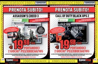 SE PRENOTI IL TUO USATO VALE DI PIÙ SE PRENOTI IL TUO
                                                   UO                                                           GAMESTOP                 SE PRENOTI IL TUO USATO VALE DI PIÙ SE PRENOTI IL TUO GAMESTOPI P
                                                                                                                                                                                            U O USATO VA L E DI PIÙ
                                                                                                                                                                                                U SATO VALE D
SE PRENOTI IL TUO USATO VALE DI PIÙ




                                                                                                                                                                                                                                                  SE PRENOTI IL TUO USATO VALE DI PIÙ
                                                        PRENOTA SUBITO!                                                                                    PRENOTA SUBITO!
                                                                  ASSASSIN’S CREED 3                                                                         CALL OF DUTY BLACK OPS 2
                                                                                                                           FINO AL                                                                                             FINO AL
                                                                                                           OFFERTA VALIDA A DEL GIOCO                                                                          OFFERTA VALIDA A DEL GIOCO
                                                                                                                     ELL’USCIT                                                                                           ELL’USCIT
                                                                                                      GIORNO PRIMA D                                                                                      GIORNO PRIMA D
SE PRENOTI IL TUO USATO VALE DI PIÙ




                                                                                                                                                                                                                                                  SE PRENOTI IL TUO USATO VALE DI PIÙ
                                                      S U B I TO                                                       SOLO DA
                                                                                                                                                       TA SUBIT I
                                                                                                                                                                    O
                                             PRENOTA N T E N U TO
                                                   CO
                                                   IL                     S SA
                                                                                                                      GAMESTOP                   PRENOLU S I VA P R E S TTG E
                                                                                                                                                                          ER
                                            E RICEVER
                                                        AI
                                                             U B B A RO
                                                   I L E G IESAURIMENTO SCORTE.                                     DISPONIBILE LA                   C
                                                                                                                                                   L’E S
                                                                                                                                                      AI         3 E 1 POS
                                       SC   ARICAB       D   OA                                                                 ITION.
                                                                                                                   FREEDOM EDA FINO
                                                                                                                                          E RICEVER
                                                                                                                                                    P E R M W E L G I O C O. TE.
                                                                                                                                           TO K E N S C I TA D IMENTO SCOR
                                                 ALIDA FIN
                                        OFFERTA V                                                                         VALID
                                                                                                                    OFFERTA                   A L L’U A FINO AD ESAUR
                                                                                                                      AD ESAURIMENTO         OFFERTA V
                                                                                                                                                      ALID
                                                                                                                           SCORTE.
SE PRENOTI IL TUO USATO VALE DI PIÙ




                                                                                                                                                                                                                                                  SE PRENOTI IL TUO USATO VALE DI PIÙ
                                                   a solo                                         CAD.                                                     a solo                                     CAD.
                                                             E PORTANDOCI                                                                                    E         PORTANDOCI
                                                   2 GIOCHI* PS3/XBOX360/Wii                                                                               2 GIOCHI* PS3/XBOX360/Wii
                                       ALCUNE RESTRIZIONI POTREBBERO ESSERE APPLICATE. * ALCUNI GIOCHI POTREBBERO NON ESSERE RITIRATI.     ALCUNE RESTRIZIONI POTREBBERO ESSERE APPLICATE. * ALCUNI GIOCHI POTREBBERO NON ESSERE RITIRATI.
                                                       OFFERTA VALIDA SOLO FINO AL GIORNO PRIMA DELL’ USCITA DEL GIOCO.                                    OFFERTA VALIDA SOLO FINO AL GIORNO PRIMA DELL’ USCITA DEL GIOCO.
                                                                      NORMALE PREZZO AL PUBBLICO E69.98 CAD.                                                            NORMALE PREZZO AL PUBBLICO E69.98 CAD.

                                  04                                                                                                                                                                                                         05
                                                                                     SE PRENOTI IL TUO USATO VALE DI PIÙ                      SE PRENOTI IL TUO USATO VALE DI PIÙ
 