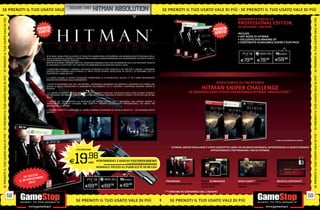 E D_SQUARE ENIX E N OT I I L T UABSOLUTION
                              I P I Ù SE P R HITMAN O
SE PRENOTI IL TUO USATO VALE DI PIÙ S E PRENOTI IL TUO                                                                                                                      SE PRENOTI IL TUO USATO VALE DI PIÙ SE PRENOTI IL TUO USATO VALE DI PIÙ

                                                                                                                                                                                                                                 DISPONIBILE ANCHE LA
SE PRENOTI IL TUO USATO VALE DI PIÙ




                                                                                                                                                                                                                                                                                                 SE PRENOTI IL TUO USATO VALE DI PIÙ
                                                                                                                                                                                                                                 PROFESSIONAL EDITION,
                                                                                                                                                                                                                                 IN EDIZIONE LIMITATA.
                                                                                                                                                                                                                                 INCLUDE:
                                                                                                                                                                                                                                 • ART BOOK DI HITMAN
                                                                                                                                                                                                                                 • ESCLUSIVO DVD MAKING OF
                                                                                                                                                                                                                                 • CONTENUTO SCARICABILE AGENCY GUN PACK


                                                                                                                                                                                                                                                             PCGAMES
                                                          IN HITMAN: ABSOLUTION UN AGENTE 47 EVOLUTO E INARRESTABILE INTRAPRENDE UNA MISSIONE MOLTO PERSONALE NELLA

                                                                                                                                                                                                                                   E79.98      E79.98       E59   .98
                                                          QUALE CERCHERÀ DI SCOPRIRE LA VERITÀ DIETRO LA MORTE DI DIANA BURNWOOD, SUA ADDESTRATRICE DA MOLTO TEMPO E
                                                          SUO RIFERIMENTO PRESSO L’AGENZIA.
                                                          MENTRE SELEZIONA I PROSSIMI OBIETTIVI, L’ASSASSINO ORIGINALE DEVE FARE AFFIDAMENTO SULLE SUE RAFFINATE CAPACITÀ
                                                          DI ASSASSINO E I SUOI ISTINTI, NEL CAPITOLO PIÙ AMBIZIOSO DELLA SERIE MAI USCITO A OGGI.

                                                          • L’ASSASSINO ORIGINALE È TORNATO: CON QUASI 10 MILIONI DI COPIE VENDUTE E UN FILM PER IL CINEMA, IL PROSSIMO
                                                          CAPITOLO DELLA FAMOSA SAGA HITMAN È IL TANTO ATTESO HITMAN: ABSOLUTION, IN USCITA IL 20 NOVEMBRE 2012 SU
                                                          PLAYSTATION 3, XBOX 360 E PC.
SE PRENOTI IL TUO USATO VALE DI PIÙ




                                                                                                                                                                                                                                                                                                 SE PRENOTI IL TUO USATO VALE DI PIÙ
                                                          • IL GIOCO UTILIZZA LA NUOVA TECNOLOGIA PROPRIETARIA DI IO INTERACTIVE, GLACIER 2™ ED È STATO INTERAMENTE
                                                          RICOSTRUITO PARTENDO DALLE FONDAMENTA.

                                                          • ENTRA IN UN MONDO CHE VIVE, CHE RESPIRA: I PERSONAGGI PRENDONO VITA MENTRE IL GIOCATORE SI FA STRADA NEL
                                                                                                                                                                                                                   GIOCA SUBITO ALL’INCREDIBILE
                                                          MONDO DI GIOCO, REAGISCONO AI CAMBIAMENTI DELL’AMBIENTE CHE LI CIRCONDA E MOSTRANO UN’AMPIA VARIETÀ DI
                                                          REAZIONI.                                                                                                                                     HITMAN SNIPER CHALLENGE
                                                          • LA LIBERTÀ DI AZIONE È SEMPRE STATA UNO DEGLI ELEMENTI CHIAVE NEI VIDEOGIOCHI DELLA SERIE HITMAN. HITMAN È                        IN OMAGGIO OGGI STESSO PRENOTANDO HITMAN: ABSOLUTION! *
                                                          UN PREDATORE CHE INSEGUE FURTIVAMENTE LA SUA PREDA, UNA TEMPESTA DI COLPI DI PISTOLA E TUTTO CIÒ CHE STA NEL
                                                          MEZZO.

                                                          • L’ABILITÀ DEL TRAVESTIMENTO HA RAGGIUNTO UN NUOVO LIVELLO. ORA È DISPONIBILE UNA GRANDE VARIETÀ DI
                                                          TRAVESTIMENTI CHE PUOI UTILIZZARE, NON SOLO PER RENDERTI ESTETICAMENTE IRRICONOSCIBILE, MA ANCHE PER
                                                          IMPERSONARE LA VITTIMA.

                                                          • L’ISTINTO PERMETTE AL GIOCATORE DI VEDERE IL MONDO ATTRAVERSO GLI OCCHI DI AGENTE 47    UN ASSASSINO MOLTO
                                                          ESPERTO.
SE PRENOTI IL TUO USATO VALE DI PIÙ




                                                                                                                                                                                                                                                                                                 SE PRENOTI IL TUO USATO VALE DI PIÙ
                                                                                                                                                                                                                                                            * FINO AD ESAURIMENTO SCORTE.


                                                                                                                                                                                 HITMAN: SNIPER CHALLENGE È STATO CONCEPITO COME UN INCARICO SEPARATO, UN’ESPERIENZA DI GIOCO PENSATA
                                                                                        PS3/XBOX360                                                                                                           APPOSITAMENTE PER PREMIARE I FAN DI HITMAN.



                                                                                 E    19            .98
                                                                                                    cad. PORTANDOCI 2 GIOCHI PS3/XBOX360/Wii
                                                                                                                          ALCUNI GIOCHI POTREBBERO NON ESSERE RITIRATI


                                                                                                            NORMALE PREZZO AL PUBBLICO E 69.98 CAD.

                                                   I TA
                                            IN USC MBRE
                                                OV E                                                                                 PCGAMES
                                       I L 2 0 N 012                                                                                                                         PREORDINA                 RICEVI IN OMAGGIO         GIOCA OGGI** E COMPETI      SBLOCCA CONTENUTI
                                                2
                                                                                                                                    E49   .98                                HITMAN ABSOLUTION         HITMAN SNIPER             NELLE CLASSIFICHE           E UPGRADE PER HITMAN
                                                                                                 E69      .98
                                                                                                                  E69      .98
                                                                                                                                                                                                       CHALLENGE                 ONLINE                      ABSOLUTION
                                                                                                                                                                             ** VERSIONE PC DISPONIBILE DAL 1 AGOSTO
                                  58                                                                                                                                                                                                                                                        59
                                                                                        SE PRENOTI IL TUO USATO VALE DI PIÙ                                                     SE PRENOTI IL TUO USATO VALE DI PIÙ
 