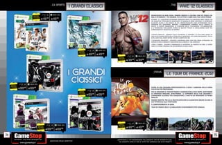 _EA SPORTS                                                                                                                             _THQ
                                                                                I GRANDI CLASSICI                                                                                                                WWE ‘12 CLASSICS

                                  RISPARMIA                                                                                                                              REINVENTATO IN OGNI SFIDA, SEMPRE PRONTO A COLPIRE CON PIÙ FORZA CHE
                                 PORTANDOCI                                                                                                                              MAI, È RITORNATO PIÙ GRANDE, PIÙ CATTIVO E COME MAI L’HAI VISTO PRIMA!
                                IL TUO USATO
                                               E49.98       E49.98                                                                                                       IN WWE ‘12 I GIOCATORI POTRANNO PRENDERE PARTE ALL’UNIVERSO WWE GRAZIE AD
                                                                                                                                                                         UN GAMEPLAY TOTALMENTE RINNOVATO: LA MODALITÀ WWE UNIVERSE 2.0 GENERERÀ
                                                                                                                                                                         ELEMENTI NUOVI E PIÙ INCISIVI IN CUI L’IMPREVEDIBILITÀ SARÀ DETERMINATA DALLE
                                                                                                                                                                         DECISIONI DEL GIOCATORE, MENTRE I CAMBIAMENTI DINAMICI DELLA VISUALE DI
                                                                                                                                                                         GIOCO, LE NUOVE ANIMAZIONI, LE POSIZIONI DELLA TELECAMERA, L’ILLUMINAZIONE
                                                                                                                                                                         E IL RENDERING MIGLIORATO FANNO DI QUESTO TITOLO LA SIMULAZIONE WWE PIÙ
                                                                                                                                                                         COINVOLGENTE E REALISTICA DI SEMPRE!

                                                                                                                                                                         • ROSTER COMPLETO COMBATTI CON LE SUPERSTAR, LE LEGGENDE E LE DIVE WWE, GRAZIE AD
                                                                                                                                                                         UNO DEI PIÙ GRANDI ROSTER NELLA STORIA DELLA FRANCHIGIA, CHE VEDRÀ PROTAGONISTI, TRA GLI
                                                                                                                                                                         ALTRI, JOHN CENA, RANDY ORTON, THE MIZ E ALBERTO DEL RIO.
                                                                                                                                                                         • TECNOLOGIA PREDATOR™ AFFRONTA L’ESPERIENZA WWE COME MAI PRIMA ATTRAVERSO UN
                                                                                                                                                                         SISTEMA DI GIOCO DINAMICO E MIGLIORATO NELLA GRAFICA E NEL GAMEPLAY.
                                                                                                                                                                         • CREA E CONDIVI SVILUPPA E PERSONALIZZA LE SUPERSTAR, GLI INGRESSI SUL RING, LE MOSSE
                                                                                                                                                                         FINALI E LE STORIE PERSONALI PER UN’ESPERIENZA DI GIOCO UNICA.


                                                                                          RISPARMIA
                                                                                         PORTANDOCI
                                                                                        IL TUO USATO
                                                                                                       E49.98    E49.98
                                                                                                                                RISPARMIA
                                                                                                                               PORTANDOCI
                                                                                                                              IL TUO USATO
                                                                                                                                             E39.98   E39.98




                                                                                                                                                                           _FOCUS
                                                                                                                                                                                               LE TOUR DE FRANCE 2012

       RISPARMIA
      PORTANDOCI
                    E69.98   E69.98
     IL TUO USATO                                                                                                                                                        ENTRA IN UNA SQUADRA PROFESSIONISTICA E SFIDA I CAMPIONI NELLA CORSA
                                                                                                                                                                         CICLISTICA PIÙ PRESTIGIOSA.
                                                                                          RISPARMIA                                                                      VIVI AL MASSIMO IL TOUR DE FRANCE E GAREGGIA NELLE SUE TAPPE, ADOTTANDO
                                                                                         PORTANDOCI
                                                                                                       E69       E69
                                                                                        IL TUO USATO       .98         .98                                               LE STRATEGIE MIGLIORI, SFRUTTANDO IL SUPPORTO DELLA TUA SQUADRA E
                                                                                                                                                                         STRINGENDO ALLEANZE PER CONQUISTARE IL DIRITTO AD INDOSSARE LA PRIMA
                                                                                                                                                                         MAGLIA!
                                                                                                                                                                         GRANDE NOVITÀ, TRA CUI IL MULTIPLAYER CON LE CLASSIFICHE ONLINE ED UNA IA
                                                                                                                                                                         CHE RIPRODUCE ALLA PERFEZIONE
                                                                                                                                                                         IL COMPORTAMENTO IN GARA.
                                                                                                                                                                         TOUR DE FRANCE 2012 È IL SIMULATORE DI RIFERIMENTO PER CONSOLE.




                                                                                                                                RISPARMIA
                                                                                                                               PORTANDOCI
                                                                                                                                             E49.98   E49.98
                                         RISPARMIA                                                                            IL TUO USATO
                                        PORTANDOCI
                                       IL TUO USATO
                                                      E69.98
                                                               E69    .98


74                                                                                                                                                                                                                                                                  75
                                                                                                                             _GARANTIAMO LA TUA SODDISFAZIONE SULL’ACQUISTO. Non sei soddisfatto del
                                                        Garantiamo prezzi competitivi                                          tuo acquisto? Avrai 24 ore di tempo per cambiarlo con altri prodotti.
 