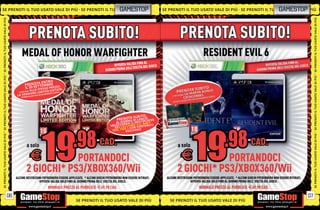 SE PRENOTI IL TUO USATO VALE DI PIÙ SE PRENOTI IL TUO
                                                   UO                                                            GAMESTOP                            SE PRENOTI IL TUO USATO VALE DI PIÙ SE PRENOTI IL TUO GAMESTOPI P
                                                                                                                                                                                                        U O USATO VA L E DI PIÙ
                                                                                                                                                                                                            U SATO VALE D
SE PRENOTI IL TUO USATO VALE DI PIÙ




                                                                                                                                                                                                                                SE PRENOTI IL TUO USATO VALE DI PIÙ
                                                        PRENOTA SUBITO!
                                             MEDAL OF HONOR WARFIGHTER
                                                                                                                          FINO AL
                                                                                                          OFFERTA VALIDA A DEL GIOCO
                                                                                                                    ELL’USCIT
                                                                                                     GIORNO PRIMA D
SE PRENOTI IL TUO USATO VALE DI PIÙ




                                                                                                                                                                                                                                SE PRENOTI IL TUO USATO VALE DI PIÙ
                                                                 RO
                                                       OTA ENT
                                                 PRENSET TEMBRE ZO
                                                 IL 30 O STES S O P R E Z I O N.
                                                   ALL              D E D I T TE.
                                                       E D ESI T E
                                                       AI
                                                  I O NFINL I M AURIMENTO SCOR
                                           E RICEVER
                                       L   A VERS         OA
                                                      ALIDA
                                             OFFERTA V




                                                                                                                                 O,
                                                                                                              P     T SUBIT O
                                                                                                                RENONA D I L A NIC IL AY E R
                                                                                                                   R O           P
                                                                                                              A L G I OR A I I L M U LT N AV Y
                                                                                                                       E              .S.
                                                                                                         S B LO C C H C C H I N O UO N T E N U T I
                                                                                                             DEL CE R 1 CON C
                                                                                                           S EA L T I E E S C LU S I V I!
SE PRENOTI IL TUO USATO VALE DI PIÙ




                                                                                                                                                                                                                                SE PRENOTI IL TUO USATO VALE DI PIÙ
                                                   a solo                                         CAD.
                                                            E  PORTANDOCI
                                                   2 GIOCHI* PS3/XBOX360/Wii
                                      ALCUNE RESTRIZIONI POTREBBERO ESSERE APPLICATE. * ALCUNI GIOCHI POTREBBERO NON ESSERE RITIRATI.
                                                      OFFERTA VALIDA SOLO FINO AL GIORNO PRIMA DELL’ USCITA DEL GIOCO.
                                                                      NORMALE PREZZO AL PUBBLICO E69.98 CAD.

                                 06                                                                                                                                                                                        07
                                                                                     SE PRENOTI IL TUO USATO VALE DI PIÙ                                SE PRENOTI IL TUO USATO VALE DI PIÙ
 