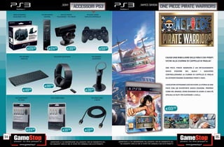 _SONY                                                                                 _namco bandai
                                                                        ACCESSORI PS3                                                                                    one piece pirate warriors
     BASE DI RICARICA            PS3 BD REMOTE           PS3 EYE CREATE                 PS3 DUAL SHOCK
     DUALSHOCK 3 PS3                CONTROL         TELECAMERA + EYE CREATE           WIRELESS CONTROLLER




                        E29.98           E24.98                 E39.98                                  E59.98

            PS3 TASTIERA                         PS3 CUFFIE BLUETOOTH                          PS3 HEADSET
              WIRELESS                                                                         BLUETOOTH
                                                                                                                                                                                CAUSA UNA RIBELLIONE DELLE NAVI E DEI PIRATI
                                                                                                                                                                                VICINI ALLA CIURMA DI CAPPELLO DI PAGLIA!


                                                                                                                                                                                ONE PIECE: PIRATE WARRIORS È UN ENTUSIASMANTE
                                                                                                                                                                                GIOCO         D’AZIONE   NEL   QUALE   I   GIOCATORI
                                                                                                                                                                                CONTROLLERANNO LA CIURMA DI CAPPELLO DI PAGLIA
                                                                                                                                                                                ED AFFRONTERANNO NUMEROSI PIRATI E NAVI.


                                                                                                                                                                                I GIOCATORI POTRANNO COSÌ RIVIVERE LA STORIA DI ONE
                                    E99.98
                                                                                                                                                                                PIECE CON UN DIVERTENTE GIOCO D’AZIONE. PROPRIO
                E49      .98
                                                                                       E39     .98
                                                                                                                                                                                COME NEL MANGA, AVRAI BISOGNO DI USARE LE ABILITÀ
                                                                                                                                                                                SPECIALI DI RUFY PER SUPERARE I LIVELLI.
       PS3 COMPONENT                       PS3 S VIDEO CABLE                                   PS3 HDMI CABLE
           AV CABLE                                                                                3 METRI




                                                                                                                                                                                E69.98




                        E24.98                             E16.98                     E19.98

94                                                                                                                                                                                                                                     95
                                          _GARANTIAMO LA TUA SODDISFAZIONE SULL’ACQUISTO. Non sei soddisfatto del   _GARANTIAMO LA TUA SODDISFAZIONE SULL’ACQUISTO. Non sei soddisfatto del
                                          tuo acquisto? Avrai 24 ore di tempo per cambiarlo con altri prodotti.       tuo acquisto? Avrai 24 ore di tempo per cambiarlo con altri prodotti.
 