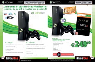 _microsoft                                                                                                                                                    _microsoft
                                                                  xbox 360 4gb / 250 gb                                                                                                                                          bundle xbox 360

  Un mondo di giochi e intrattenimento:
  cinema, tv, sport e musica on-demand!



                                                                                                                                                                               PRONTA
                                                                                                                                                                                 PER
                                                                                                                                                                                KINECT




                                                                                                                                               Xbox 360 250GB




                                                                                                                                                                                                                                 249
                                                                                                                                               + 3 videogiochi: Gears of War 2 + Fable III + Halo Reach
                                                                                                                                               + Abbonamento Xbox Live Gold 3 Mesi.


                                                                                                                                                                                                                                           .98
                                                                                                                                                  • Console Xbox 360 con nitura opaca
                                                                                                                                                  • 3 videogiochi scaricabili: Gears of War 2 + Fable III + Halo Reach
      Xbox 360 4GB                                                    Xbox 360 250GB                                                              • Abbonamento Xbox Live Gold 3 Mesi
                                                                                                                                                  • Hard Disk interno, removibile da 250GB
      • Console Xbox 360 dal design compatto con nitura opaca

      • Memoria ash interna da 4GB

      • Wi- integrato per un immediato collegamento a Xbox LIVE
                                                                       • Console Xbox 360 dal design compatto con nitura opaca

                                                                       • Disco rigido da 250 GB, ancora più capiente per memorizzazione
                                                                       giochi, lm e musica.

                                                                       • Wi- integrato per un immediato collegamento a Xbox LIVE
                                                                                                                                                  • Controller wireless nero
                                                                                                                                                  • Cuf a/microfono nera
                                                                                                                                                  • Cavo Composito
                                                                                                                                                  • Wi- 802.11n integrato
                                                                                                                                                  • Pulsanti frontali touch sensitve
                                                                                                                                                  • 5 porte USB
                                                                                                                                                                                                                 E
      • 1 Controller Wireless nero                                                                                                                • Uscita optical audio
                                                                       • 1 Controller Wireless nero                                               • 1 porta dedicata per connettere Kinect senza necessità di utilizzare anche
      • Cavo composito                                                                                                                            l’alimentatore del sensore Kinect
                                                                            • Cavo composito
      • Pronta per l’utilizzo del sensore Kinect™ che non necessita
           - Console Xbox 360 dalla nitura lucida
      controller                                           - Hard Disk interno, removibile da 320GB -Videogioco Gears of War 3
                                                                            • Cuf a/microfono nera

                                                                                                                                                                    90
                  - Contenuto bonus scaricabile Gears of War® 3 Limited Edition - 2 Controller wireless Gears of War 3
                                                                                                                                                  RISPARMIA                     PORTANDOCI 3 GIOCHI XBOX360/PS3/Wii*
                                    - Cuf a/microfono nera - Cavo Composito per l’utilizzo del sensore Kinect™ che non necessita
                                                                            • Pronta - Wi- 802.11n integrato
               - 1 porta dedicata per connettere Kinect senza necessità di utilizzare anche l’alimentatore del sensore Kinect
                                                                                                                                                                 E
                                                                            controller


104                                                                                                                                                                                                                                              105
                                                                                                                                          _GARANTIAMO LA TUA SODDISFAZIONE SULL’ACQUISTO. Non sei soddisfatto del
                                                        Garantiamo prezzi competitivi                                                       tuo acquisto? Avrai 24 ore di tempo per cambiarlo con altri prodotti.
 