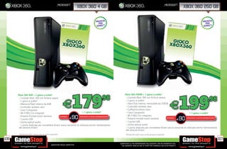 _microsoft                                                                                                                         _microsoft
                                                                                     xbox 360 4 GB                                                                                                        xbox 360 250 GB


                                                                                                              PRONTA                                                                                              PRONTA
                                                                                                                PER                                                                                                 PER
                                                                                                               KINECT                                                                                              KINECT




                                                                              179                                   .98
                                                                                                                                                                                                         199
        Xbox 360 4GB + 1 gioco a scelta*                                                                                        Xbox 360 250GB + 1 gioco a scelta*
         • Console Xbox 360 con nitura opaca
         • 1 gioco a scelta*
                                                                                                                                 • Console Xbox 360 con nitura opaca
                                                                                                                                 • 1 gioco a scelta*                                                                  .98
         • Memoria ash interna da 4GB
         • Controller wireless nero
         • Cavo Composito
                                                                  E                                                              • Hard Disk interno, removibile da 250GB
                                                                                                                                 • Controller wireless nero
                                                                                                                                 • Cuf a/microfono nera
                                                                                                                                                                                                  E
         • Wi- 802.11n integrato                                                   + 1 gioco a scelta*                           • Cavo Composito                                               + 1 gioco a scelta*
         • Pulsanti frontali touch sensitve
         • 5 porte USB
                                                       RISPARMIA
                                                                   E          90PORTANDOCI 3 GIOCHI XBOX360/PS3/Wii*
                                                                                                                                 • Wi- 802.11n integrato
                                                                                                                                 • Pulsanti frontali touch sensitve     RISPARMIA
                                                                                                                                                                                  E                      90
                                                                                                                                                                                             PORTANDOCI 3 GIOCHI XBOX360/PS3/Wii*

         • Uscita optical audio                                                                                                  • 5 porte USB
         • 1 porta dedicata per connettere Kinect senza necessità di utilizzare anche l’alimentatore                             • Uscita optical audio
      - Console Xbox 360Kinect
         del sensore dalla nitura lucida - Hard Disk interno, removibile da 320GB -Videogioco Gears of War 3                     • 1 porta dedicata per connettere Kinect senza necessità di utilizzare anche l’alimentatore
           - Contenuto bonus scaricabile Gears of War® 3 Limited Edition - 2 Controller wireless Gears of War 3
                              - Cuf a/microfono nera - Cavo Composito - Wi- 802.11n integrato
                                                                                                                                 del sensore Kinect
        - 1 porta dedicata per connettere Kinect senza necessità di utilizzare anche l’alimentatore del sensore Kinect
        *Richiedi allo staff in store la lista dei giochi disponibili.                                                           *Richiedi allo staff in store la lista dei giochi disponibili.

106                                                                                                                                                                                                                                 107
                                                                                                                          _GARANTIAMO LA TUA SODDISFAZIONE SULL’ACQUISTO. Non sei soddisfatto del
                                                  Garantiamo prezzi competitivi                                             tuo acquisto? Avrai 24 ore di tempo per cambiarlo con altri prodotti.
 