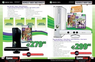 _mic
                           _microsoft                                                                                                                                            _microsoft
                                                      bundle xbox 360 kinect                                                                                                                        bundle xbox 360
      Xbox 360 4GB + Kinect + Kinect Adventures
      + 1 gioco presente all’interno della confezione+ altri 3 giochi a scelta*
      • Console Xbox 360 con memoria ash • 5 porte USB
        interna da 4GB                        • Uscita optical audio
      • Controller wireless nero              • 1 porta dedicata per connettere Kinect
      • Cavo Composito                        • Sensore Kinect per Xbox 360
      • Wi- 802.11n integrato                 • Videogioco Kinect™ Adventures
      • Pulsanti frontali touch sensitive     • 3 giochi a scelta*
      • 1 gioco presente all’interno          *Richiedi allo staff in store la lista dei giochi disponibili.




                                                                                                                                  Xbox 360 4GB Bianca + Kinect Bianco+ Kinect Adventures + Kinect Sports
                                                                                                                                           0




                                                                            279
                                                                                                                                  + Abbonamento Xbox Live Gold 3 Mesi

                                                                                                                 .98
                                                                                                                                                                                                    299
                                                                                                                                  • Console Xbox 360 Bianca con memoria ash interna da 4GB
                                                                                                                                  • Controller wireless nero


                                                                 E                                                                • Cavo Composito
                                                                                                                                  • Wi- 802.11n integrato                                                           .98
                                                                                                                                  • Pulsanti frontali touch sensitive
                                                                                                                                  • 5 porte USB
                                                                                                                                  • Uscita optical audio
                                                                                                                                  • 1 porta dedicata per connettere Kinect
                                                                                                                                                                                         E
                                                                                                                                  • Sensore Kinect Bianco per Xbox 360
      - Console Xbox 360 dalla nitura lucida
                        0 dalla nitura lucid
                           alla itur lucida
                                  tur uc
                                    ura         - Hard Disk interno, removibil da 320GB -Videogioco Gears of War 3
                                                                      removibile
                                                                                                                                  • Videogioco Kinect™ Adventures
                                                                                                                                                                           RISPARMIA
                                                                                                                                                                                                    90
                                                                                                                                                                                           PORTANDOCI 3 GIOCHI XBOX360/PS3/Wii*


                                                                      90
            - Contenuto bonus scaricabil Gears of Wa 3 Limited Edition - 2 Controller wireless Gears of War 3
                                   i bilile
                               scaricabile Gears War®ar®                                                                                                                             E
                           - Cuf a/microfono nera - RISPARMIA
                                                       Cavo Composito - Wi- PORTANDOCI 3 GIOCHI XBOX360/PS3/Wii*
                                                                                   802.11n integrato                              • Videogioco Kinect Sports
                                                     za ecessi
                                                         e essi
                                                             sità
                                                  senza necessità di
                                                                     E
         - 1 porta dedicata per connettere Kinect senza necessità di utilizzare anche l’alimentatore del sensore Kinect
                                                                                 nche l’alimentatore de senso Kine t
                                                                                  che lime tator del sensore Kinect
                                                                                            e to            s       e
                                                                                                                                  • Abbonamento Xbox Live Gold 3 Mesi
108                                                                                                                                                                                                                           109
                                                                                                                          _GARANTIAMO LA TUA SODDISFAZIONE SULL’ACQUISTO. Non sei soddisfatto del
                                                  Garantiamo prezzi competitivi                                             tuo acquisto? Avrai 24 ore di tempo per cambiarlo con altri prodotti.
 