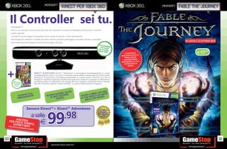_microsoft
                                                                           kinect per xbox 360                                                                          _microsoft   fable the journey


      Il Controller sei tu.
      Cos’è Kinect™?
      Kinect è un innovativo accessorio per Xbox 360 che rivoluziona il concetto di videogame introducendo il controllo
      vocale e gestuale.
      Si avvale di una tecnologia d’avanguardia che è in grado di tracciare il corpo del giocatore.
      Non bisogna più utilizzare il controller per dare comandi al proprio personaggio o muoversi nei menu, ogni gesto
                                                                                                                                                                                        IN USCITA IL 12 OTTOBRE 2012
      viene istantaneamente eseguito anche dal personaggio del gioco.
                                                                                                                        Compa
                                                                                                                         con t tibile
                                                                                                                        le conutte
                                                                                                                       Xbox 3sole
                                                                                                                              60®*
                                                                                                                                                  I CO NT EN UT I                                 E49.98
                                                                                                                                               AG GI UN TIV I PE R LA
                                                                                                                                                  PR IM A VO LTA
                                                                                                                                                 CA MB IER AN NO
                                                                                                                                               REAL ME NT E LA TUA
                                                                                                                                                 ES PE RIE NZ A DI




 +
                                                                                                                                                      GI OC O.


                                          KINECT™ ADVENTURES Kinect™ Adventures ti coinvolgerà immediatamente in modo
                                          completamente nuovo. Con amici e familiari potrai saltare, evitare pericoli e farti strada
                                          attraverso 20 avventure mozza ato ambientate in scenari esotici. Divertiti con loro a
                                          navigare in rapide tumultuose, ad affrontare percorsi a ostacoli o a salvare un laboratorio
          Gioco in
        nella co cluso
                                          sommerso pieno di in ltrazioni. Fai sfoggio dei tuoi risultati e condividili online creando
                nfe
          del sen zione
                 sore
                                          foto dei momenti salienti e statue animate. Lo spirito dell’avventura ti aspetta!
            Kinect




                                                                           SALTA!                                 VE CON
                      TA TU
                            IL                                 I SALTARE, ARE,                          IAX BOX LI GESTO
                 DIVEN ONISTA                            SE DEV EVI CALCI                         ACCED VOCE O UN O!
                      G                                        D
                 PROTA                                      SE
                                                                  CALCIA
                                                                         !                        LA TUA LA TUA MAN
                                                                                                      DEL



                            Sensore Kinect™+ Kinect™ Adventures



  FINO AD E
           AN
   PER POCCORA  O TE
       AFFRET TA MPO,
            SAURIME
                    T I!
                                 a solo

                          NTO SCOR
                                     TE
                                                 E       99                   .98
                                                                                                                                        PACK NON DEFINITIVO

110                                                                                                                                                                                                                    111
                                                              Garantiamo prezzi competitivi
 