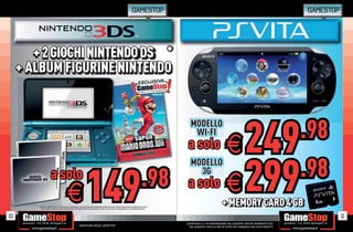 GAMESTOP                                                                                          GAMESTOP




        + 2 GIOCHI NINTENDO DS *
                   NINTENDO DS
     + ALBUM FIGURINE NINTENDO




                                                                                                                                                                                                 249                                     .98
                                                                                                                                                                  MODELLO
                                                                                                                                                                   WI-FI
                                                                                                                                                                a solo                         E
                                                                                                                                                                                               E 299
                                                                                                                                                                  MODELLO
                                                                                                                                                                                                    .98
                                                                        149                                                                        .98
                        a solo                                                                                                                                      3G
                                                                                                                                                                a solo
                                               E
         * CHIEDI AL NOSTRO STAFF LA LIST DEI GIOCHI DISPONIBILI. ALCUNE RESTRIZIONI POTREBBERO ESSERE APPLICATE. OFFERTA VALIDA FINO AD ESAURIMENTO SCORTE.
                                     LISTA
            TUTTI I MARCHI RIPORTATI SONO DI PROPRIETÀ DEI LEGITTIMI E RISPETTIVI PROPRIETARI. SCOPRI I DETTAGLI DELLA PROMOZIONE SUL SITO WWW.GAMESTOP.IT
                                                                                                                                                                                            + MEMORY CARD 4 GB
                                                                                                                                                                                            + MEMORY CARD 4 GB
10                                                                                                                                                                                                                                                  11
                                                                                                                                                               _GARANTIAMO LA TUA SODDISFAZIONE SULL’ACQUISTO. Non sei soddisfatto del
                                                               Garantiamo prezzi competitivi                                                                     tuo acquisto? Avrai 24 ore di tempo per cambiarlo con altri prodotti.
 
