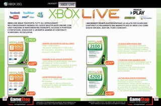 _microsoft
                                                                           xbox live




      XBOX LIVE GOLD TRASPORTA TUTTI GLI APPASSIONATI                                                     I MICROSOFT POINTS RAPPRESENTANO LA VALUTA PER SCARICARE
      NELL’EMOZIONANTE MONDO DEL GIOCO MULTIPLAYER ONLINE: CON                                            CONTENUTI A PAGAMENTO DAL MARKETPLACE DI XBOX LIVE COME
      UNA FUNZIONE DI MATCHMAKING AVANZATO, ACCESSO A PUNTEGGI                                            GIOCHI ARCADE, ADD ON, FILM E CONCERTI .
      E STATISTICHE, VIDEOCHAT E UN’AMPIA GAMMA DI CONTENUTI
      SCARICABILI IN ESCLUSIVA.
                                                      ABBONAMENTI                                                                                                            MICROSOFT POINTS
                                                      XBOX LIVE GOLD
                      3 MESI
                                           SEMPRE IN CONTATTO CON GLI AMICI                                                                                        IL GIOCO NON FINISCE MAI
                                           CHAT E VIDEO KINECT                                                                                                    PROLUNGA IL TUO GIOCO PREFERITO
                                           FACEBOOK: COMMENTI LE FOTO TUE E                                                                                       SCARICANDO MIGLIAIA DI NUOVI BRANI,
                                          DEI TUOI AMICI, AGGIORNI IL TUO STATO E                                                                                 LIVELLI, MAPPE, PERSONAGGI E MOLTO
                                                                                                                                                                  ALTRO ANCORA. IL MARKETPLACE LIVE È IN
                                          VISUALIZZI I NEWSFEED.                                                                                                  CONTINUA ESPANSIONE.


                                           GIOCARE A UN LIVELLO SUPERIORE                                                                                          I FILM CHE VUOI QUANDO VUOI
                                           GIOCA IN MULTIPLAYER ONLINE CON AMICI                                                                                  SCARICA O GUARDA IN STREAMING FILM IN
                        E19  .98          COLLEGATI DA TUTTO IL MONDO                                                                       E24.98                HD SCEGLIENDO TRA CENTINAIA DI TITOLI
                                           SCAMBIA COMMENTI SULL’AZIONE DI GIOCO                                                                                  CLASSICI E NOVITÀ.
                                          O SULLE STRATEGIE PER CONTRASTARE IL                                                                                    SELEZIONA IL TUO VIDEO MUSICALE
                                          NEMICO.                                                                                                                 PREFERITO ALL’INTERNO DI UNA
                     12 MESI                                                                                                                                      VASTA GAMMA.


                                           ALTRI PRIVILIEGI GOLD
                                                                                                                                                                    LA TUA SALA GIOCHI PERSONALE
                                           ACCEDI A TV , SPORT, CINEMA E MUSICA
                                                                                                                                                                  SU XBOX LIVE MARKETPLACE TROVERAI
                                          ON DEMAND                                                                                                               CENTINAIA DI GIOCHI ARCADE E
                                           SCONTI FINO AL 50% SU CONTENUTI                                                                                        INDIPENDENTI. POTRAI ANCHE CREARE LA
                                          SELEZIONATI DI XBOX LIVE MARKETPLACE                                                                                    TUA SALA GIOCHI ARCADE VIRTUALE CON
                                          COME ADD ON E GIOCHI                                                                                                    LE LEGGENDE DEL PASSATO O ESPRIMERE AL
                                                                                                                                                                  MEGLIO LA TUA IDENTITÀ PERSONALIZZANDO
                                                                                                                                                                  IL TUO AVATAR CON ACCESSORI ORIGINALI.
                       E49.98                                                                                                               E49.98

118                                                                                                                                                                                                        119
                                _GARANTIAMO LA TUA SODDISFAZIONE SULL’ACQUISTO. Non sei soddisfatto del    _GARANTIAMO IL RITIRO DI TUTTI I TUOI PRODOTTI USATI. SEI STUFO DEL TUO
                                tuo acquisto? Avrai 24 ore di tempo per cambiarlo con altri prodotti.          USATO? PORTACELO E SCEGLI QUALSIASI ALTRO PRODOTTO IN NEGOZIO.
 