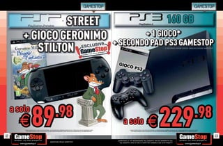 GAMESTOP                                                                                                                                                                           GAMESTOP


                  STREET                                                                                                                                                                                                                                       160 GB
         + GIOCO GERONIMO                                                                                                                                               + 1 GIOCO*
                                                                                                                                                                         + 1 GIOCO*
                                                                                                                                                                + SECONDO PAD PS3 GAMESTOP
                                                                                                                                                                + SECONDO PAD PS3 GAMESTOP
            STILTON                                                                                                                                                                                                                                         IL SECONDO JOYPAD è DELLA LINEA ACCESSORI GAMESTOP




                       89                                                 .98
                                                                                                                                                                                                                                               229                                                                         .98
     a solo
        E* CHIEDI AL NOSTRO STAFF LA LISTA DEI GIOCHI DISPONIBILI. ALCUNE RESTRIZIONI POTREBBERO ESSERE APPLICATE. OFFERTA VALIDA FINO AD ESAURIMENTO SCORTE.
            TUTTI I MARCHI RIPORTATI SONO DI PROPRIETÀ DEI LEGITTIMI E RISPETTIVI PROPRIETARI. SCOPRI I DETTAGLI DELLA PROMOZIONE SUL SITO WWW.GAMESTOP.IT
                                                                                                                                                                        a solo                                        E
                                                                                                                                                                                * CHIEDI AL NOSTRO STAFF LA LISTA DEI GIOCHI DISPONIBILI. ALCUNE RESTRIZIONI POTREBBERO ESSERE APPLICATE. OFFERTA VALIDA FINO AD ESAURIMENTO SCORTE.
                                                                                                                                                                                                                                          ALCUNE RESTRIZIONI POTREBBERO ESSERE APPLICATE. OFFERTA
                                                                                                                                                                                                                                            C          Z          B          E    P     A       R      A
                                                                                                                                                                                   TUTTI I MARCHI RIPORTATI SONO DI PROPRIETÀ DEI LEGITTIMI E RISPETTIVI PROPRIETARI. SCOPRI I DETTAGLI DELLA PROMOZIONE SUL SITO WWW.GAMESTOP.IT
                                                                                                                                                                                                                                                         PROPRIETARI. SCOPRI DETTAGLI DELLA PROMOZIONE SUL
                                                                                                                                                                                                                                                                  R      P         A            O      E




12                                                                                                                                                                                                                                                                                                                                     13
                                                                                                                                                                 _GARANTIAMO LA TUA SODDISFAZIONE SULL’ACQUISTO. Non sei soddisfatto del
                                                                                                                                                                                                                            disfatto
                                                                Garantiamo prezzi competitivi                                                                      tuo acquisto? Avrai 24 ore di tempo per cambiarlo con altri prodotti
                                                                                                                                                                                                                               prodotti.
 