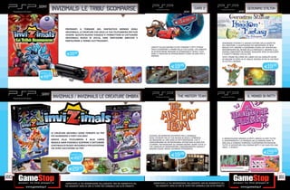 _
      _SONY
                     INVIZIMALS: LE TRIBU’ SCOMPARSE                                                                                      _SONY
                                                                                                                                                     CARS 2
                                                                                                                                                                                                _SONY
                                                                                                                                                                                                          GERONIMO STILTON




                               PREPARATI A TORNARE NEL FANTASTICO MONDO DEGLI
                               INVIZIMALS, LE CREATURE CHE SOLO LA TUA TELECAMERA PSP PUÒ
                               VEDERE. QUESTO NUOVO VIAGGIO TI PERMETTERÀ DI CATTURARE
                               INVIZIMALS NUOVI DI ZECCA, FARE TANTISSIME AMICIZIE E
                               PARTECIPARE A TORNEI ELETTRIZZANTI.
                                                                                                                                                                                GERONIMO STILTON È IL SAGACE EDITORE DELLA GAZZETTA
                                                                                                                                                                                DEL RODITORE, IL QUOTIDIANO PIÙ IMPORTANTE DI NEW
                                                                                                          UNISCITI ALL’ACCADEMIA DI SPIE CHROME E FATTI STRADA                  MOUSE CITY. INSIEME A GERONIMO VIVRAI UN’ AVVENTURA
                                                                                                          FINO A DIVENTARE IL PRIMO DELLA TUA CLASSE. POI LANCIATI              MOVIMENTATA NEL REGNO DELLA FANTASIA E, INSIEME A LUI,
                                                                                                          IN AVVENTUROSE MISSIONI DI SPIONAGGIO E SFIDA I TUOI                  DOVRAI CIMENTARTI IN ENIGMI, RISOLVERE SERIE DI RACCONTI
                                 E19.98                                                                   AMICI E FAMILIARI IN APPASSIONANTI CORSE IN GIRO PER IL
                                                                                                          MONDO.
                                                                                                                                                                                E FUMETTI PRENDE VITA SU PSP.
                                                                                                                                                                                VESTI I PANNI DELL’EROE DEL LIBRO CHE HA VENDUTO OLTRE
                                                                                                                                                                                45 MILIONI DI COPIE IN 35 LINGUE DIVERSE IN PIÙ DI 150 PAESI
                                                                                                                                                                                IN TUTTO IL MONDO.

                                                                                                                              E19.98                                                                                        E19.98
       VERSIONE + CAM:

       E49.98




       _SONY
                         INVIZIMALS / INVIZIMALS LE CREATURE OMBRA                                                         _SONY
                                                                                                                                     THE MISTERY TEAM
                                                                                                                                                                                               _SONY
                                                                                                                                                                                                          il mondo di patty




                    LE CREATURE INVISIBILI SONO TORNATE SU PSP
                    PIÙ NUMEROSE E FORTI CHE MAI!                                                        DIVENTA UN INTREPIDO REPORTER PER IL GIORNALE
                                                                                                         DEGLI STUDENTI DELLA TUA NUOVA SCUOLA E COMINCIA                       IL MERAVIGLIOSO MONDO DI PATTY, ARRIVA SU PSP! TUTTO
                    GRAZIE ALLA TELECAMERA E ALLA CARTA                                                  AD INDAGARE SU UNA SERIE DI FATTI MISTERIOSI, CHE TI                   IL DIVERTIMENTO E LA FANTASIA DELLA FAMOSA SERIE TV
                    MAGICA SARÀ POSSIBILE SCOPRIRE E CATTURARE                                           CONDURRANNO IN UN’INCREDIBILE AVVENTURA IN GIRO PER                    ORA SULLA CONSOLE PORTATILE PLAYSTATION PER RIVIVERE
                    CENTINAIA DI NUOVI INVIZIMALS PER DIVENTARE                                          L’EUROPA. PER RISOLVERE GLI ENIGMI DOVRAI USARE TUTTE LE               TUTTE LE AVVENTURE DELL’EROINA PATTY E DEI SUOI PIÙ CARI
                                                                                                         TUE CAPACITÀ DI OSSERVAZIONE E RAGIONAMENTO LOGICO E                   AMICI…E NEMICI!
                    UN VERO CACCIATORE SU PSP!                                                           MAGARI ESSERE ANCHE UN BRAVO FOTOGRAFO!.
                                                                                                                                                                                                                           E29.98
                                    VERSIONE + CAM:
                                                                                                                              E19      .98
                                    E49CAD.
                                       .98



                                  E29.98

160                                                                                                                                                                                                                                        161
                               _GARANTIAMO LA TUA SODDISFAZIONE SULL’ACQUISTO. Non sei soddisfatto del      _GARANTIAMO LA TUA SODDISFAZIONE SULL’ACQUISTO. Non sei soddisfatto del
                               tuo acquisto? Avrai 24 ore di tempo per cambiarlo con altri prodotti.          tuo acquisto? Avrai 24 ore di tempo per cambiarlo con altri prodotti.
 
