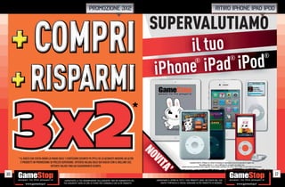 PROMOZIONE 3X2                                                                                                                       ritiro iphone ipad ipod


                                                                                                                     SUPERVALUTIAMO
                                                                                                                           il tuo
                                                                                                                               Pad iPod
                                                                                                                                                                                                                                                                                           ®

                                                                                                                      iPhone i
                                                                                                                                                                       ®                                                          ®




                                                                                                               *




16
     3X2
     * IL GIOCO CHE COSTA MENO LO PAGHI SOLO 1 CENTESIMO (SCONTO 99,99%) SE LO ACQUISTI INSIEME AD ALTRI
       2 PRODOTTI IN PROMOZIONE DI PREZZO SUPERIORE. OFFERTA VALIDA SOLO SUI GIOCHI CON IL BOLLINO 3X2.
                                 OFFERTE VALIDE FINO AD ESAURIMENTO SCORTE.
                                                                                                                     NO
                                                                                                                     VI
                                                                                                                      TA
                                                                                                                              ’                               I marchi iPod ®, iPhone ® e iPad ® (incluse le immagini) sono di proprietà di Apple Inc.
                                                                                                                                                                                                                    agini)
                                                                                                                                                                                                                         )
                                                                                                                                                                           GameStop Italy S.r.l. non è afﬁliata né collegata con A l I
                                                                                                                                                                                                                          ata
                                                                                                                                                                                                                           t
                                                                                                                                                                                                                                       i tà A l I
                                                                                                                                                                                                                                          à
                                                                                                                                                                                                                                 Apple Inc.
                                                                                                                                                  Alcune restrizioni potrebbero essere applicate, alcuni modelli potrebbero non essere ritirati. Chiedi al nostro Staff per chiarimenti.
                                                                                                                                                         rest




                                                                                                                                                                                                                                                                                               17
                                           _GARANTIAMO LA TUA SODDISFAZIONE SULL’ACQUISTO. Non sei soddisfatto del    _GARANTIAMO IL RITIRO DI TUTTI I TUOI PRODOTTI USATI. SEI STUFO DEL TUO
                                           tuo acquisto? Avrai 24 ore di tempo per cambiarlo con altri prodotti.          USATO? PORTACELO E SCEGLI QUALSIASI ALTRO PRODOTTO IN NEGOZIO.
 
