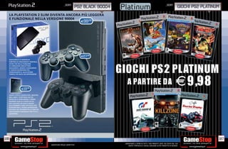 _SONY                                                                                 _SONY
                                                                    PS2 BLACK 90004                                                                          GIOCHI PS2 PLATINUM
  LA PLAYSTATION 2 SLIM DIVENTA ANCORA PIÙ LEGGERA
                                                RA
  E FUNZIONALE NELLA VERSIONE 90004        .98
                                                                        E99




                                                                        E27.98
  DUALSHOCK 2 È DOTATO DI
  CONTROLLO ANALOGICO E DIGITALE,




                                                                                      GIOCHI PS2 PLATINUM
  OLTRE CHE DELLA FUNZIONE
  DI VIBRAZIONE BREVETTATA
  DUALSHOCK. GRAZIE A DUALSHOCK
  2 I GIOCHI DIVENTANO PIÙ
  COINVOLGENTI E, ALLO STESSO




                                                                                        A PARTIRE DA E 9,98
  TEMPO, PIÙ FACILI DA APPRENDERE.




                E19.98

  SALVA I LIVELLI COMPLETATI, MOSTRA
  AGLI AMICI I PUNTEGGI CHE SEI
  RIUSCITO A TOTALIZZARE E TORNA
  QUANDO VUOI AL PUNTO IN CUI
  HAI LASCIATO UN GIOCO GRAZIE
  ALLA MEMORY CARD UFFICIALE PER
  PLAYSTATION 2. POTRAI RIPRENDERE
  DA DOVE HAI INTERROTTO LA PARTITA.
  L’ACCESSORIO ESSENZIALE PER TUTTI I
  GIOCATORI.




186                                                                                                                                                                            187
                                                                                       _GARANTIAMO IL RITIRO DI TUTTI I TUOI PRODOTTI USATI. SEI STUFO DEL TUO
                                        Garantiamo prezzi competitivi                      USATO? PORTACELO E SCEGLI QUALSIASI ALTRO PRODOTTO IN NEGOZIO.
 