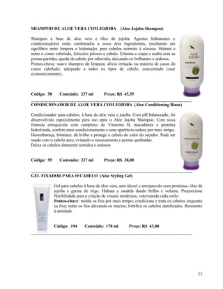 SHAMPOO DE ALOE VERA COM JOJOBA (Aloe Jojoba Shampoo)

Shampoo à base de aloe vera e óleo de jojoba. Agentes hidratantes e
condicionadores estão combinados a esses dois ingredientes, resultando em
equilíbrio entre limpeza e hidratação, para cabelos normais à oleosos. Hidrata e
nutre o couro cabeludo, folículos pilosos e cabelo. Elimina a caspa e acaba com as
pontas partidas, queda de cabelo por seborréia, deixando-os brilhantes e sedosos.
Pontos-chave: suave shampoo de limpeza; alivia irritação na maioria de casos do
couro cabeludo; adequado a todos os tipos de cabelo; concentrado (usar
economicamente).



Código: 58      Conteúdo: 237 ml          Preço: R$ 45,35

CONDICIONADOR DE ALOE VERA COM JOJOBA (Aloe Conditioning Rinse)

Condicionador para cabelos, à base de aloe vera e jojoba. Com pH balanceado, foi
desenvolvido especialmente para uso após o Aloe Jojoba Shampoo. Com nova
fórmula enriquecida com complexo de Vitamina B, macadâmia e proteína
hidrolizada, confere mais condicionamento e uma aparência sedosa por mais tempo.
Desembaraça, fortalece, dá brilho e protege o cabelo do calor do secador. Pode ser
usado com o cabelo seco, evitando o ressecamento e pontas quebradas.
Deixa os cabelos altamente nutridos e sedosos


Código: 59      Conteúdo: 237 ml          Preço: R$ 38,00


GEL FIXADOR PARA O CABELO (Aloe Styling Gel)

             Gel para cabelos à base de aloe vera, sem álcool e enriquecido com proteínas, óleo de
             jojoba e germe de trigo. Hidrata e modela dando brilho e volume. Proporciona
             flexibilidade para a criação de visuais modernos, valorizando cada estilo.
             Pontos-chave: molda os fios por mais tempo; condiciona e trata os cabelos enquanto
             os fixa; nutre os fios deixando-os macios; fortifica os cabelos danificados. Resistente
             à umidade.


             Código: 194      Conteúdo: 178 ml          Preço: R$ 43,00




                                                                                                 11
 