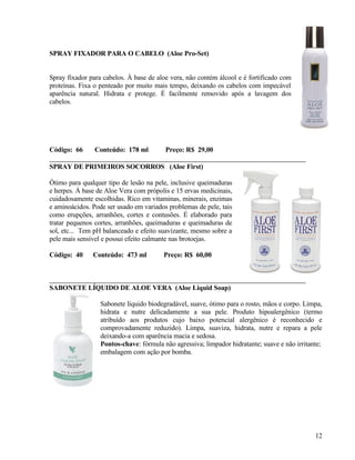 SPRAY FIXADOR PARA O CABELO (Aloe Pro-Set)


Spray fixador para cabelos. À base de aloe vera, não contém álcool e é fortificado com
proteínas. Fixa o penteado por muito mais tempo, deixando os cabelos com impecável
aparência natural. Hidrata e protege. É facilmente removido após a lavagem dos
cabelos.




Código: 66      Conteúdo: 178 ml         Preço: R$ 29,00

SPRAY DE PRIMEIROS SOCORROS (Aloe First)

Ótimo para qualquer tipo de lesão na pele, inclusive queimaduras
e herpes. À base de Aloe Vera com própolis e 15 ervas medicinais,
cuidadosamente escolhidas. Rico em vitaminas, minerais, enzimas
e aminoácidos. Pode ser usado em variados problemas de pele, tais
como erupções, arranhões, cortes e contusões. É elaborado para
tratar pequenos cortes, arranhões, queimaduras e queimaduras de
sol, etc... Tem pH balanceado e efeito suavizante, mesmo sobre a
pele mais sensível e possui efeito calmante nas brotoejas.

Código: 40     Conteúdo: 473 ml         Preço: R$ 60,00



SABONETE LÍQUIDO DE ALOE VERA (Aloe Liquid Soap)

                  Sabonete líquido biodegradável, suave, ótimo para o rosto, mãos e corpo. Limpa,
                  hidrata e nutre delicadamente a sua pele. Produto hipoalergênico (termo
                  atribuído aos produtos cujo baixo potencial alergênico é reconhecido e
                  comprovadamente reduzido). Limpa, suaviza, hidrata, nutre e repara a pele
                  deixando-a com aparência macia e sedosa.
                  Pontos-chave: fórmula não agressiva; limpador hidratante; suave e não irritante;
                  embalagem com ação por bomba.




                                                                                               12
 