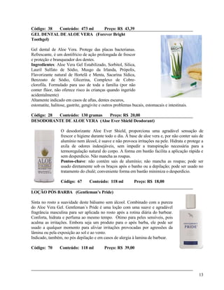 Código: 38 Conteúdo: 473 ml Preço: R$ 43,39
GEL DENTAL DE ALOE VERA (Forever Bright
Toothgel)

Gel dental de Aloe Vera. Protege das placas bacterianas.
Refrescante, é um dentifrício de ação prolongada de frescor
e proteção e branqueador dos dentes.
Ingredientes: Aloe Vera Gel Estabilizado, Sorbitol, Silica,
Lauril Sulfato de Sódio, Musgo da Irlanda, Própolis,
Flavorizante natural de Hortelã e Menta, Sacarina Sídica,
Benzoato de Sódio, Glicerina, Complexo de Cobre-
clorofila. Formulado para uso de toda a família (por não
conter flúor, não oferece risco às crianças quando ingerido
acidentalmente)
Altamente indicado em casos de aftas, dentes escuros,
estomatite, halitose, gastrite, gengivite e outros problemas bucais, estomacais e intestinais.

Código: 28 Conteúdo: 130 gramas Preço: R$ 20,00
DESODORANTE DE ALOE VERA (Aloe Ever Shield Deodorant)

                 O desodorizante Aloe Ever Shield, proporciona uma agradável sensação de
                 frescor e higiene durante todo o dia. À base de aloe vera e, por não conter sais de
                 alumínio nem álcool, é suave e não provoca irritações na pele. Hidrata e protege a
                 axila de odores indesejáveis, sem impedir a transpiração necessária para a
                 termoregulação natural do corpo. A forma em bastão facilita a aplicação rápida e
                 sem desperdício. Não mancha as roupas.
                 Pontos-chave: não contém sais de alumínio; não mancha as roupas; pode ser
                 usado diretamente sob os braços após o banho ou a depilação; pode ser usado no
                 tratamento do chulé; conveniente forma em bastão minimiza o desperdício.

                 Código: 67        Conteúdo: 118 ml           Preço: R$ 18,00

LOÇÃO PÓS BARBA (Gentleman’s Pride)

Sinta no rosto a suavidade deste bálsamo sem álcool. Combinado com a pureza
do Aloe Vera Gel. Gentleman´s Pride é uma loção com uma suave e agradável
fragrância masculina para ser aplicada no rosto após a rotina diária do barbear.
Conforta, hidrata e perfuma ao mesmo tempo. Ótimo para peles sensíveis, pois
acalma as irritações. Embora seja um produto para o após barba, ele pode ser
usado a qualquer momento para aliviar irritações provocadas por agressões da
lâmina ou pela exposição ao sol e ao vento.
Indicado, também, no pós depilação e em casos de alergia à lamina de barbear.

Código: 70       Conteúdo: 118 ml           Preço: R$ 39,00




                                                                                                 13
 