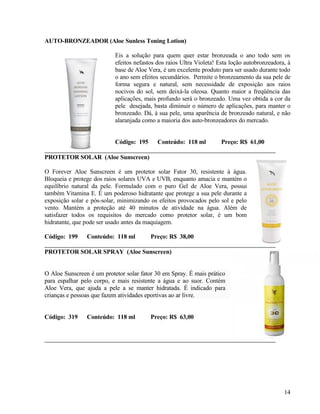AUTO-BRONZEADOR (Aloe Sunless Toning Lotion)

                           Eis a solução para quem quer estar bronzeada o ano todo sem os
                           efeitos nefastos dos raios Ultra Violeta! Esta loção autobronzeadora, à
                           base de Aloe Vera, é um excelente produto para ser usado durante todo
                           o ano sem efeitos secundários. Permite o bronzeamento da sua pele de
                           forma segura e natural, sem necessidade de exposição aos raios
                           nocivos do sol, sem deixá-la oleosa. Quanto maior a freqüência das
                           aplicações, mais profundo será o bronzeado. Uma vez obtida a cor da
                           pele desejada, basta diminuir o número de aplicações, para manter o
                           bronzeado. Dá, à sua pele, uma aparência de bronzeado natural, e não
                           alaranjada como a maioria dos auto-bronzeadores do mercado.


                           Código: 195      Conteúdo: 118 ml         Preço: R$ 61,00

PROTETOR SOLAR (Aloe Sunscreen)

O Forever Aloe Sunscreen é um protetor solar Fator 30, resistente à água.
Bloqueia e protege dos raios solares UVA e UVB, enquanto amacia e mantém o
equilíbrio natural da pele. Formulado com o puro Gel de Aloe Vera, possui
também Vitamina E. É um poderoso hidratante que protege a sua pele durante a
exposição solar e pós-solar, minimizando os efeitos provocados pelo sol e pelo
vento. Mantém a proteção até 40 minutos de atividade na água. Além de
satisfazer todos os requisitos do mercado como protetor solar, é um bom
hidratante, que pode ser usado antes da maquiagem.

Código: 199     Conteúdo: 118 ml         Preço: R$ 38,00

PROTETOR SOLAR SPRAY (Aloe Sunscreen)


O Aloe Sunscreen é um protetor solar fator 30 em Spray. É mais prático
para espalhar pelo corpo, e mais resistente a água e ao suor. Contém
Aloe Vera, que ajuda a pele a se manter hidratada. É indicado para
crianças e pessoas que fazem atividades eportivas ao ar livre.


Código: 319     Conteúdo: 118 ml         Preço: R$ 63,00




                                                                                               14
 