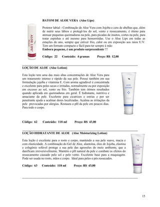 BATOM DE ALOE VERA (Aloe Lips)

                Protetor labial - Combinação de Aloe Vera com Jojoba e cera de abelhas que, além
                de nutrir seus lábios e protegê-los do sol, vento e ressecamento, é ótimo para
                atenuar pequenas queimaduras na pele, para picadas de insetos, cortes na pele, para
                tratar espinhas e até mesmo para hemorróidas. Use o Aloe Lips em todas as
                estações do ano, sempre que estiver frio, calor ou em exposição aos raios U.V.
                Tem um formato compacto e fácil para ter sempre à mão
                Embora pequeno, é um produto surpreendente !!!

                Código: 22     Conteúdo: 4 gramas           Preço: R$ 12,00


LOÇÃO DE ALOE (Aloe Lotion)

Esta loção tem uma das mais altas concentrações de Aloe Vera para
um tratamento intenso e rápido da sua pele. Possui também em sua
formulação jojoba e vitamina E. Com aroma agradável é concentrada
e excelente para peles secas e irritadas, normalmente ou por exposição
em excesso ao sol, vento ou frio. Também tem ótimos resultados
quando aplicada em queimaduras em geral. É hidratante, nutritiva e
amaciante da pele. Excelente para cicatrizes e estrias e por ser
penetrante ajuda a acalmar dores localizadas. Acalma as irritações da
pele provocadas por alergias. Restaura o pH da pele em poucos dias.
Para todo o corpo.



Código: 62      Conteúdo: 118 ml          Preço: R$ 43,00


LOÇÃO HIDRATANTE DE ALOE (Aloe Moisturizing Lotion)

Esta loção é excelente para o rosto e corpo, mantendo a sua pele suave, macia e
com elasticidade. A combinação do Gel de Aloe, alantoína, óleo de Jojoba, elastina
e colagénio solúvel protege a sua pele das agressões do meio ambiente, que a
danificam irreversivelmente. Mantém o pH natural da pele e combate os efeitos do
ressecamento causado pelo sol e pelo vento. Excelente base para a maquiagem.
Pode ser usada no rosto, mãos e corpo. Ideal para peles e pés ressecados.

Código: 63     Conteúdo: 118 ml          Preço: R$ 43,00




                                                                                                15
 