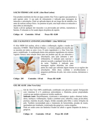 LOÇÃO TÉRMICA DE ALOE (Aloe Heat Lotion)

Este produto emoliente de óleo em água contém Aloe Vera e agentes que penetram a
pele egeram calor. A sua ação de relaxamento é indicada para massagens de
músculos e articulações. Pode ser aplicada depois de um longo dia de trabalho e/ou
antes de realizar esforço físico. Ao penetrar na pele, esta loção relaxa os músculos e
atua sobre as articulações.
Ajuda a aliviar qualquer dor muscular e as provocadas por artrites, reumatismo e
bursites. É relaxante se for usado depois da prática de esporte.

Código: 64      Conteúdo: 118 ml          Preço: R$ 43,00


GEL CALMANTE E ANTI-INFLAMATÓRIO (Aloe MSM Gel)

O Aloe MSM Gel acalma, alivia e reduz a inflamação, rigidez e tensão dos
músculos. O MSM - Metil Sulfonil Metano - é a forma orgânica do enxofre que
se encontra em todos os seres vivos. O outro ingrediente é o Aloe Vera Gel,
puro e estabilizado. A combinação destes dois potentes ingredientes de extratos
vegetais fornece uma solução única para um produto que dá, aos músculos e
                                   articulações, uma ação calmante e anti-
                                   inflamatória. É indicado para suavizar e
                                   amaciar sua pele, a qualquer hora do dia ou
                                   da noite. Também é indicado para
                                   massagear regiões doloridas, tais como
                                   partes do corpo que sofreram algum trauma ou as regiões das
                                   articulações. Além disso, combate o envelhecimento e
                                   pequenos problemas de pele, tais como eczema, dermatoses e
                                   outros.

Código: 205        Conteúdo: 118 ml           Preço: R$ 64,00


GEL DE ALOE (Aloe Vera Gely)

             Gel de Aloe Vera 100% estabilizado, combinado com glicerina vegetal. Enriquecido
             com vitaminas E e C, poderosos antioxidantes e Alantoína, possui propriedades
             curativas que ajudam a promover tecidos saudáveis.
             Indicado como: Desimflamante, cicatrizante e antisséptico; ajuda a diminuir lesões,
             dores, inchaços e inflamações; Ajuda a combater acne, seborréia, caspa, pé-de-atleta,
             psoríase, manchas da pele, fungos, feridas causadas pela febre e outras irritações da
             pele. Também recomendado para o tratamento de hemorróidas, picadas de inseto,
             queimadura por irradiação, cicatrização das gengivas e outras erupções.
             Pode ser usado como um fantástico fixador de cabelo e agente limpador de dentes e
             gengivas.

             Código: 61       Conteúdo: 118 ml          Preço: R$ 43,00

                                                                                               16
 