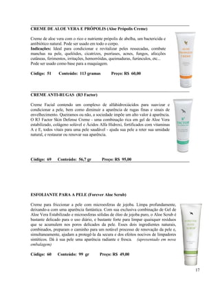 CREME DE ALOE VERA E PRÓPOLIS (Aloe Própolis Creme)

Creme de aloe vera com o rico e nutriente própolis de abelha, um bactericida e
antibiótico natural. Pode ser usado em todo o corpo.
Indicações: Ideal para condicionar e revitalizar peles ressecadas, combate
manchas na pele, quelóides, cicatrizes, psoríases, acnes, fungos, afecções
cutâneas, ferimentos, irritações, hemorróidas, queimaduras, furúnculos, etc...
Pode ser usado como base para a maquiagem.

Código: 51      Conteúdo: 113 gramas          Preço: R$ 60,00



CREME ANTI-RUGAS (R3 Factor)

Creme Facial contendo um complexo de alfahidroxiácidos para suavizar e
condicionar a pele, bem como diminuir a aparência de rugas finas e sinais de
envelhecimento. Queiramos ou não, a sociedade impõe um alto valor à aparência.
O R3 Factor Skin Defense Creme - uma combinação rica em gel de Aloe Vera
estabilizado, colágeno solúvel e Ácidos Alfa Hidroxi, fortificados com vitaminas
A e E, todos vitais para uma pele saudável - ajuda sua pele a reter sua umidade
natural, e restaurar ou renovar sua aparência.




Código: 69     Conteúdo: 56,7 gr         Preço: R$ 95,00




ESFOLIANTE PARA A PELE (Forever Aloe Scrub)

Creme para friccionar a pele com microesferas de jojoba. Limpa profundamente,
deixando-a com uma aparência fantástica. Com sua exclusiva combinação de Gel de
Aloe Vera Estabilizado e microesferas sólidas de óleo de jojoba puro, o Aloe Scrub é
bastante delicado para o uso diário, e bastante forte para limpar quaisquer resíduos
que se acumulem nos poros delicados da pele. Esses dois ingredientes naturais,
combinados, preparam o caminho para um notável processo de renovação da pele e,
simultaneamente, ajudam a protegê-la da secura e dos efeitos nocivos de limpadores
sintéticos. Dá à sua pele uma aparência radiante e fresca. (apresentado em nova
embalagem)

Código: 60     Conteúdo: 99 gr         Preço: R$ 49,00


                                                                                       17
 