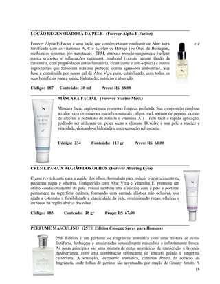 LOÇÃO REGENERADORA DA PELE (Forever Alpha E-Factor)

Forever Alpha-E-Factor é uma loção que contém extrato emoliente de Aloe Vera                   eé
fortificada com as vitaminas A, C e E, óleo de Borage (ou Óleo de Borragem,
melhora os sintomas pré-menstruais - TPM, abaixa a pressão sanguínea e é eficaz
contra erupções e inflamações cutâneas), bisabolol (extrato natural fluido da
camomila, com propriedades antiinflamatória, cicatrizante e anti-séptica) e outros
ingredientes que fornecem máxima proteção contra agressões ambientais. Sua
base é constituída por nosso gel de Aloe Vera puro, estabilizado, com todos os
seus benefícios para a saúde, hidratação, nutrição e absorção.

Código: 187      Conteúdo: 30 ml         Preço: R$ 88,00

                MÁSCARA FACIAL (Forever Marine Mask)

                Máscara facial argilosa para promover limpeza profunda. Sua composição combina
                ao aloe vera os minerais marinhos naturais , algas, mel, extrato de pepino, extrato
                de alecrim e palmitato de retinila ( vitamina A ) . Tem fácil e rápida aplicação,
                podendo ser utilizada em peles secas a oleosas. Devolve à sua pele a maciez e
                vitalidade, deixando-a hidratada e com sensação refrescante.


                Código: 234        Conteúdo: 113 gr          Preço: R$ 68,00




CREME PARA A REGIÃO DOS OLHOS (Forever Alluring Eyes)

Creme revitalizante para a região dos olhos, formulado para reduzir o aparecimento de
pequenas rugas e olheiras. Enriquecido com Aloe Vera e Vitamina E, promove um
ótimo condicionamento da pele. Possui também alta afinidade com a pele e portanto
permanece na superfície cutânea, formando uma camada elástica não oclusiva, que
ajuda a estimular a flexibilidade e elasticidade da pele, minimizando rugas, olheiras e
inchaços na região abaixo dos olhos.

Código: 185        Conteúdo: 28 gr         Preço: R$ 67,00


PERFUME MASCULINO (25TH Edition Cologne Spray para Homens)

              25th Edition é um perfume de fragrância aromática com uma mistura de notas
              frutíferas, herbáceas e amadeiradas sensualmente masculina e infinitamente fresca.
              As notas principais são uma mistura de notas aromáticas de manjericão e lavanda
              mediterrânea, com uma combinação refrescante de abacaxi gelado e tangerina
              calabriana. A sensação, levemente aromática, continua dentro do coração da
              fragrância, onde folhas de gerânio são acentuadas por maçãs de Granny Smith. A
                                                                                             18
 
