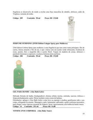fragrância se desenvolve de modo a revelar uma base masculina de sândalo, almíscar, cedro da
Virgînia e semente de tonka.

Código: 209        Conteúdo: 50 ml         Preço: R$ 132,00




PERFUME FEMININO (25TH Edition Cologne Spray para Mulheres)

25th Edition Colônia Spray para mulheres é uma fragrância que tem como notas principais: flor de
cactus, freesia amarela e flor de era, o que a deixa com um acento verde refrescante. Essência de
rosas, jasmin, lírio e magnólia dão o acento floral. Toques de madeira de cereja, almíscar e
patchouli iluminam e capturam a essência feminina deste perfume.
Código: 208         Conteúdo: 50 ml          Preço: R$ 132,00




GEL PARA BANHO (Aloe Bath Gelée)

Delicada fórmula de banho, biodegradável, elimina células mortas, estimula, suaviza, refresca e
limpa profundamente a pele. Ótimo também como creme de barbear.
Orientações: aplique o Aloe Bath Gelée a uma luva ou esponja e ensaboe gentilmente todo o seu
corpo, esfregando levemente. Massageie a pele, lentamente, aplicando o gelée conforme necessário,
para chegar a uma vigorosa sensação de limpeza. Secar vigorosamente com toalha de banho macia.
Código: 14 Conteúdo: 251 ml              Preço: R$ 51,00

TONIFICANTE CORPORAL (Aloe Body Toner)
                                                                                              19
 