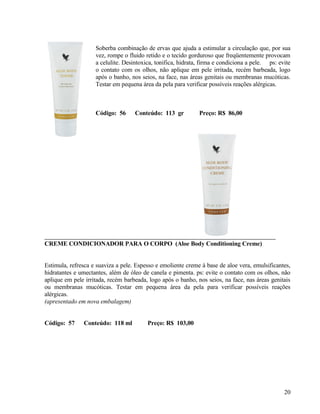 Soberba combinação de ervas que ajuda a estimular a circulação que, por sua
                    vez, rompe o fluido retido e o tecido gorduroso que freqüentemente provocam
                    a celulite. Desintoxica, tonifica, hidrata, firma e condiciona a pele. ps: evite
                    o contato com os olhos, não aplique em pele irritada, recém barbeada, logo
                    após o banho, nos seios, na face, nas áreas genitais ou membranas mucóticas.
                    Testar em pequena área da pela para verificar possíveis reações alérgicas.



                    Código: 56      Conteúdo: 113 gr          Preço: R$ 86,00




CREME CONDICIONADOR PARA O CORPO (Aloe Body Conditioning Creme)


Estimula, refresca e suaviza a pele. Espesso e emoliente creme à base de aloe vera, emulsificantes,
hidratantes e umectantes, além de óleo de canela e pimenta. ps: evite o contato com os olhos, não
aplique em pele irritada, recém barbeada, logo após o banho, nos seios, na face, nas áreas genitais
ou membranas mucóticas. Testar em pequena área da pela para verificar possíveis reações
alérgicas.
(apresentado em nova embalagem)


Código: 57     Conteúdo: 118 ml          Preço: R$ 103,00




                                                                                                 20
 