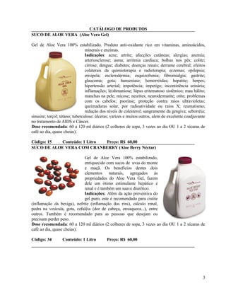 CATÁLOGO DE PRODUTOS
SUCO DE ALOE VERA (Aloe Vera Gel)

Gel de Aloe Vera 100% estabilizado. Produto anti-oxidante rico em vitaminas, aminoácidos,
                                 minerais e enzimas.
                                 Indicações: acne; artrite; afecções cutâneas; alergias; anemia;
                                 arteriosclerose; asma; arritmia cardíaca; bolhas nos pés; colite;
                                 cirrose; dengue; diabetes; doenças renais; derrame cerebral; efeitos
                                 colaterais da quimioterapia e radioterapia; eczemas; epilepsia;
                                 erisipela; esclerodermia; esquizofrenia; fibromialgia; gastrite;
                                 glaucoma; gota; hanseníase; hemorróidas; hepatite; herpes;
                                 hipertensão arterial; impotência; impetigo; incontinência urinária;
                                 inflamações; leishmaniose; lúpus eritematoso sistêmico; mau hálito;
                                 manchas na pele; micose; neurites; neurodermatite; otite; problemas
                                 com os cabelos; psoríase; proteção contra raios ultravioletas;
                                 queimaduras solar, por radioatividade ou raios X; reumatismo;
                                 redução dos níveis de colesterol; sangramento da gengiva; seborréia;
sinusite; terçol; tétano; tuberculose; úlceras; varizes e muitos outros, alem de excelente coadjuvante
no tratamento de AIDS e Câncer.
Dose recomendada: 60 a 120 ml diários (2 colheres de sopa, 3 vezes ao dia OU 1 a 2 xícaras de
café ao dia, quase cheias).

Código: 15 Conteúdo: 1 Litro Preço: R$ 60,00
SUCO DE ALOE VERA COM CRANBERRY (Aloe Berry Néctar)

                             Gel de Aloe Vera 100% estabilizado,
                             enriquecido com sucos de uvas do monte
                             e maçã. Os benefícios destes dois
                             elementos naturais, agregados às
                             propriedades do Aloe Vera Gel, fazem
                             dele um ótimo estimulante hepático e
                             renal e é também um suave diurético.
                             Indicações: Além da ação preventiva do
                             gel puro, este é recomendado para cistite
(inflamação da bexiga), nefrite (inflamação dos rins), cálculo renal,
pedra na vesícula, gota, cefaléia (dor de cabeça, enxaqueca...), entre
outros. Também é recomendado para as pessoas que desejam ou
precisam perder peso.
Dose recomendada: 60 a 120 ml diários (2 colheres de sopa, 3 vezes ao dia OU 1 a 2 xícaras de
café ao dia, quase cheias).

Código: 34        Conteúdo: 1 Litro         Preço: R$ 60,00




                                                                                                    3
 