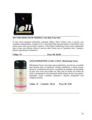 KIT PARA REDUÇÃO DE MEDIDAS (Aloe Body Toner Kit)

O mais eficaz programa anticelulite conhecido. Reduz, firma, tonifica, ativa e suaviza, com
resultados surpreendentes. Compõe-se de: 1-Aloe Bath Gelée (gel para banho); 2-Aloe Body Toner
(tônico para a pele, que estimula e aquece); 3-Aloe Body Conditioning Creme (creme regenerador
para o corpo, que estimula, refresca e suaviza a pele. Estojo com os 3 produtos, mais 1 esponja e
plástico especial para o tratamento.

Código: 55                                     Preço: R$ 262,00


                      LOÇÃO HIPERTÔNICA PARA A PELE (Rehydrating Toner)

                      Rehydrating Toner é uma loção aquosa hipertônica, sem álcool e concebida
                      para eliminar todas as impurezas, resíduos metabólicos e células mortas,
                      promover o fechamento dos poros, o equilíbrio da umidade e da oleosidade
                      da pele, bem como para manter um certo grau de tensão nos tecidos da
                      derme e da hipoderme. Sua formulação inclue extratos de aloe vera, pepino,
                      hamamélis, limão, cavalinha, camomila e alecrim, enriquecido com
                      colágenoe elastina.


                      Código: 42      Conteúdo: 120 ml         Preço: R$ 47,00




                                                                                              21
 