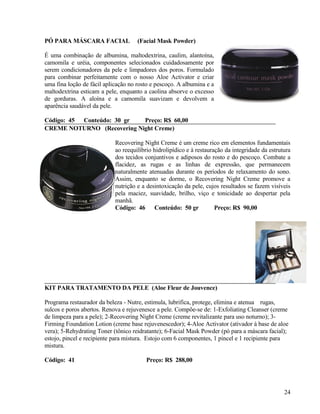 PÓ PARA MÁSCARA FACIAL               (Facial Mask Powder)

É uma combinação de albumina, maltodextrina, caulim, alantoína,
camomila e uréia, componentes selecionados cuidadosamente por
serem condicionadores da pele e limpadores dos poros. Formulado
para combinar perfeitamente com o nosso Aloe Activator e criar
uma fina loção de fácil aplicação no rosto e pescoço. A albumina e a
maltodextrina esticam a pele, enquanto a caolina absorve o excesso
de gorduras. A aloína e a camomila suavizam e devolvem a
aparência saudável da pele.

Código: 45 Conteúdo: 30 gr  Preço: R$ 60,00
CREME NOTURNO (Recovering Night Creme)

                            Recovering Night Creme é um creme rico em elementos fundamentais
                            ao reequilíbrio hidrolipídico e à restauração da integridade da estrutura
                            dos tecidos conjuntivos e adiposos do rosto e do pescoço. Combate a
                            flacidez, as rugas e as linhas de expressão, que permanecem
                            naturalmente atenuadas durante os períodos de relaxamento do sono.
                            Assim, enquanto se dorme, o Recovering Night Creme promove a
                            nutrição e a desintoxicação da pele, cujos resultados se fazem visíveis
                            pela maciez, suavidade, brilho, viço e tonicidade ao despertar pela
                            manhã.
                            Código: 46 Conteúdo: 50 gr                Preço: R$ 90,00




KIT PARA TRATAMENTO DA PELE (Aloe Fleur de Jouvence)

Programa restaurador da beleza - Nutre, estimula, lubrifica, protege, elimina e atenua rugas,
sulcos e poros abertos. Renova e rejuvenesce a pele. Compõe-se de: 1-Exfoliating Cleanser (creme
de limpeza para a pele); 2-Recovering Night Creme (creme revitalizante para uso noturno); 3-
Firming Foundation Lotion (creme base rejuvenescedor); 4-Aloe Activator (ativador à base de aloe
vera); 5-Rehydrating Toner (tônico reidratante); 6-Facial Mask Powder (pó para a máscara facial);
estojo, pincel e recipiente para mistura. Estojo com 6 componentes, 1 pincel e 1 recipiente para
mistura.

Código: 41                              Preço: R$ 288,00




                                                                                                  24
 
