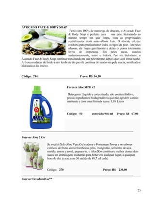 AVOCADO FACE & BODY SOAP
                                       Feito com 100% de manteiga de abacate, o Avocado Face
                                      & Body Soap é perfeito para        sua pele, hidratando ao
                                      mesmo tempo em que limpa, com as propriedades
                                      revitalizantes desta maravilhosa fruta. O abacate oferece
                                      conforto para praticamente todos os tipos de pele. Em peles
                                      oleosas, ele limpa gentilmente e deixa os poros totalmente
                                      livres de impurezas. Em peles secas, suaviza
                                      instantaneamente, nutre e hidrata. Por ser hidratante, o
Avocado Face & Body Soap continua trabalhando na sua pele mesmo depois que você toma banho.
A fresca essência de limão é um lembrete de que ele continua deixando sua pele macia, tonificada e
hidratada o dia inteiro.


Código: 284                                    Preço: R$ 16,50


                                     Forever Aloe MPD x2

                                      Detergente Líquido e concentrado, não contém fósforo,
                                     possui ingredientes biodegradáveis que não agridem o meio
                                     ambiente e com uma fórmula suave. 1,89 Litros



                                     Código: 50          conteúdo 946 ml      Preço: R$ 67,00




Forever Aloe 2 Go

                     Se você é fã do Aloe Vera Gel e adora o Pomesteen Power e os sabores
                     exóticos de frutas como framboesa, pêra, mangostão, sementes de uva,
                     mirtilo, amora e romã, prepara-se. o Aloe2Go combina o melhor desses dois
                     sucos em embalagens modernas para beber em qualquer lugar, a qualquer
                     hora do dia. (caixa com 30 sachês de 88,7 ml cada)


                     Código: 270                                   Preço: R$ 230,00


Forever Freedom2Go™


                                                                                               25
 