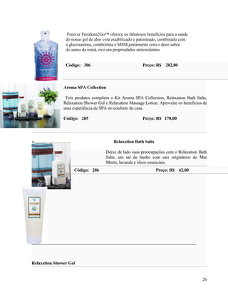 Forever Freedom2Go™ oferece os fabulosos benefícios para a saúde
                do nosso gel de aloe vera estabilizado e patenteado, combinado com
                a glucosamina, condroitina e MSM,juntamente com o doce sabor
                do sumo da romã, rico em propriedades antioxidantes


                Código: 306                              Preço: R$ 282,80



               Aroma SPA Collection

                Trés produtos compõem o Kit Aroma SPA Collection, Relaxation Bath Salts,
               Relaxation Shower Gel e Relaxation Massage Lotion. Aproveite os benefícios de
               uma experiência de SPA no conforto de casa.

               Código: 285                               Preço: R$ 170,00




                                         Relaxation Bath Salts

                                     Deixe de lado suas preocupações com o Relaxation Bath
                                     Salts, um sal de banho com sais originários do Mar
                                     Morto, lavanda e óleos essenciais.
                    Código: 286                                  Preço: R$ 62,00




Relaxation Shower Gel


                                                                                         26
 