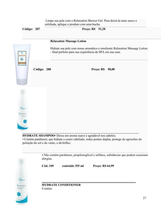 Limpe sua pele com o Relaxation Shower Gel. Para deixá-la mais suave e
                 esfoliada, aplique o produto com uma bucha.
Código: 287                                    Preço: R$ 51,28


                      Relaxation Massage Lotion

                      Hidrate sua pele com nosso aromático e emoliente Relaxation Massage Lotion
                      - final perfeito para sua experiência de SPA em sua casa.




        Código: 288                                   Preço: R$ 58,00




HYDRATE SHAMPOO• Deixa um aroma suave e agradável nos cabelos;
• Contém panthenol, que hidrata o couro cabeludo, reduz pontas duplas, protege de agressões da
poluição do sol e do vento, e dá brilho;


               • Não contém parabenos, propilenoglicol e sulfatos, substâncias que podem ocasionar
               alergias.

               Cód. 349        conteúdo 355 ml         Preço: R$ 64,99




               HYDRATE CONDITIONER
               Contém:

                                                                                                 27
 