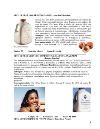 SUCO DE ALOE COM PÊSSEGO MADURO (Aloe Bits N’Peaches)

                           Suco de Aloe Vera 100% estabilizado, aromatizado com suco natural de
                           pêssego. Uma combinação única do sabor do pêssego com pedaços da
                           polpa do nosso Aloe Vera. Com a adição do pêssego, além das
                           propriedades do Aloe Vera Gel 100% estabilizado, o Aloe Bits'n
                           Peaches é ainda uma fonte de carotenóides, valiosos antioxidantes que
                           são fonte da Vitamina A, essencial para a visão (diurna e noturna), bem
                           como para manter o sistema imunológico em bom funcionamento.
                           Indicações: TPM, cólica menstrual, miomas, cisto nos ovários, sistema
                           reprodutor feminino, complicações da menopausa e andropausa,
                           depressão, distúrbios do humor, problemas respiratórios e outros.
                           Dose recomendada: 60 a 120 ml diários (2 colheres
                           de sopa, 3 vezes ao dia OU 1 a 2 xícaras de café ao
dia, quase cheias).

Código: 77        Conteúdo: 1 Litro        Preço: R$ 64,00

SUCO DE ALOE VERA COM CONDROITINA, GLUCOSAMINA E MSM
                                           (Forever Freedom)
Este produto combina os maravilhosos benefícios do tradicional Aloe Vera Gel 100% estabilizado,
com a Vitamina C, a Glucosamina, a Condroitina e o MSM (Metil Sulfonil Metano), numa
formulação exclusiva e poderosa. O Forever Freedom é especialmente formulado para fornecer os
nutrientes que suas articulações necessitam para que você tenha conforto, flexibilidade e um estilo
de vida ativo.
Indicações: Além da ação preventiva do gel puro, este produto é também indicado em casos de:
Artrite, artrose, bursite, fibromialgia, hérnia de disco, lúpus, tendinite, osteoporose, reumatismo e
todas as enfermidades de articulações e ossos. Regenera o tecido conjuntivo, mantendo as
articulações
Saudáveis.
Dose recomendada: 60 a 120 ml diários (2 colheres de sopa, 3 vezes ao dia OU 1 a 2 xícaras de
café ao dia, quase cheias).




           Código: 196 Conteúdo: 1 Litro    Preço: R$ 85,00
SUCO CONCENTRADO DE FRUTAS (Forever Pomesteem Power)
                                                                                                   4
 