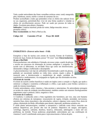 Todo o poder antioxidante das frutas vermelhas exóticas como: romã, mangostão,
pêra, framboesa, amora, mirtilo e extrato de sementes de uva.
Produto aconselhado a todos que pretendem evitar os efeitos dos radicais livres
no seu organismo, permitindo-lhes viver de uma forma saudável e retardar os
efeitos do envelhecimento precoce. Pode ser usado por pessoas de todas as
idades. Excelente para atletas e fumantes.
Indicações: Limpeza intestinal, prisão de ventre, fadiga muscular, stress e
prostatite crônica.
Dose recomendada: de 30ml a 50ml ao dia.

Código: 262       Conteúdo: 473 ml         Preço: R$ 60,00




ENERGÉTICO - (Forever active boost – FAB)

Energético a base de taurina com extrato de Acerola, Extrato de Cranberry,
Extrato de Açaí, Extrato de Guaraná, possui “10 vezes” mais Glucoronolactona
do que o Red Bull.
Glucoronolactona: esta substância é formada, em nosso corpo, a partir da glicose
e auxilia nos processos de eliminação de toxinas endógenas e exógenas. De
acordo com os fabricantes, na atividade física age como um desintoxicante,
diminuindo a fadiga e melhorando o desempenho.
A glucoronolactona é um tipo de carboidrato biossintetizado a partir da glicose,
podendo ser encontrado também no vinho tinto, cereais, maçãs e pêras. É
essencial para a desintoxicação e metabolismo de ampla variedade de
xenobióticos e medicamentos, via conjugação no fígado, que são eliminados na urina.
O Extrato de Acerola
O extrato de acerola confere benefícios à saúde em órgãos como o coração e o fígado, que ajuda a
sintetizar o colágeno e neutraliza a inflamação e a febre, e que ajuda a curar feridas e promove a
saúde do sistema imunológico.
Contém antioxidantes, como vitamina c, beta-caroteno e antocianinas. Os antioxidantes protegem
os tecidos do corpo da oxidação (envelhecimento), também contém sais minerais fisiologicamente
importantes como o potássio, cálcio, magnésio e ferro.
O Extrato de Cranberry
A Cranberry é conhecida como a fruta reguladora dos hormônios, por isso, atua com bastante
eficácia nos sintomas da menopausa: ressecamento da vagina, irritação, ansiedade, nervosismo,
memória fraca, dores musculares e das articulações, calores e algumas vezes suores frios, dores de
cabeça, diminuição da libido, dificuldades para dormir, depressão, problemas urinários etc.
É ainda planta anticancerígena, combate a osteoporose e indicada como tônico muscular nas
práticas desportivas, por possuir alto teor de potássio. Depurativa do sangue, anti-séptica,
vermífuga, digestiva, calmante, diurética, laxativa, refrescante, adstringente e muito útil nos
problemas da tireóide. Possui poderosas propriedades antioxidantes por sua combinação de
vitamina C com E contribuindo assim para o rejuvenescimento e beleza da pele.
                                                                                                5
 