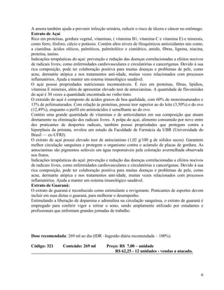 A amora também ajuda a prevenir infecção urinária, reduzir o risco de úlcera e câncer no estômago.
Extrato de Açaí
Rico em proteínas, gordura vegetal, vitaminas, ( vitamina B1, vitamina C e vitamina E) e minerais,
como ferro, fósforo, cálcio e potássio. Contém altos níveis de fitoquímicos antioxidantes tais como,
a cianidina. ácidos oléicos, palmíticos, palmitoléico e cianídrico, amido, fibras, lignina, niacina,
proteína, tanino.
Indicações terapêuticas do açaí: prevenção e redução das doenças correlacionadas a efeitos nocivos
de radicais livres, como enfermidades cardiovasculares e circulatórias e cancerígenas. Devido á sua
rica composição, pode ter colaboração positiva para muitas doenças e problemas de pele, como
acne, dermatite atópica e nos tratamentos anti-idade, muitas vezes relacionados com processos
inflamatórios. Ajuda a manter um sistema imunológico saudável.
O açaí possui propriedades nutricionais incontestáveis. É rico em proteínas, fibras, lipídios,
vitamina E minerais, além de apresentar elevado teor de antocianinas. A quantidade de flavonóides
do açaí é 30 vezes a quantidade encontrada no vinho tinto.
O extraído do açaí é composto de ácidos graxos de boa qualidade, com 60% de monoinsaturados e
13% de poliinsaturados. Com relação às proteínas, possui teor superior ao do leite (3,50%) e do ovo
(12,49%), enquanto o perfil em aminoácidos é semelhante ao do ovo.
Contém uma grande quantidade de vitaminas e de antioxidantes em sua composição que atuam
diretamente na eliminação dos radicais livres. A polpa do açaí, alimento consumido por nove entre
dez praticantes de desportos radicais, também possui propriedades que protegem contra a
hiperplasia da próstata, revelou um estudo da Faculdade de Farmácia da UBR (Universidade do
Brasil — ex-UFRJ).
O extrato de açaí possui elevado teor de antocianinas (1,02 g/100 g de sólidos secos). Garantem
melhor circulação sanguínea e protegem o organismo contra o acúmulo de placas de gordura. As
antocianinas são pigmentos solúveis em água responsáveis pela coloração avermelhada observada
nos frutos.
Indicações terapêuticas do açaí: prevenção e redução das doenças correlacionadas a efeitos nocivos
de radicais livres, como enfermidades cardiovasculares e circulatórias e cancerígenas. Devido á sua
rica composição, pode ter colaboração positiva para muitas doenças e problemas de pele, como
acne, dermatite atópica e nos tratamentos anti-idade, muitas vezes relacionados com processos
inflamatórios. Ajuda a manter um sistema imunológico saudável.
Extrato de Guaraná:
O extrato de guaraná é reconhecido como estimulante e revigorante. Praticantes de esportes devem
incluir em suas dietas o guaraná, para melhorar o desempenho.
Estimulando a liberação de dopamina e adrenalina na circulação sanguínea, o extrato de guaraná é
empregado para conferir vigor e retirar o sono, sendo amplamente utilizado por estudantes e
profissionais que enfrentam grandes jornadas de trabalho.




Dose recomendada: 269 ml ao dia (IDR –Ingestão diária recomendada – 100%).

Código: 321       Conteúdo: 269 ml         Preço: R$ 7,00 – unidade
                                               R$ 62,25 - 12 unidades - vendas a atacado.




                                                                                                  6
 