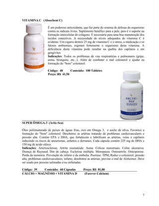 VITAMINA C (Absorbent C)

                    É um poderoso antioxidante, que faz parte do sistema de defesas do organismo
                    contra os radicais livres. Suplemento benéfico para a pele, pois é o suporte na
                    formação intercelular do colágeno. É necessária para uma boa manutenção dos
                    tecidos conectivos. A necessidade de níveis adequados de vitamina C é
                    evidente. Um cigarro destrói 25 mg de vitamina C e o stress, a medicação e os
                    fatores ambientais, esgotam fortemente o organismo desta vitamina. A
                    deficiência desta vitamina pode resultar na quebra dos capilares e em
                    gengivites.
                    Indicações: Todos os problemas de vias respiratórias e pulmonares (gripe,
                    asma, bronquite, etc...). Além de combater o mal colesterol e ajudar na
                    formação do “bom” colesterol.

                    Código: 48      Conteúdo: 100 Tabletes
                    Preço: R$ 41,50




SUPER ÔMEGA-3 (Artic-Sea)

Óleo poliinsaturado de peixes de águas frias, rico em Omega 3, e azeite de oliva. Favorece a
formação do "bom" colesterol. Desobstrui as artérias tratando de problemas cardiovasculares e
pressão alta. Contém EPA e DHA, que fortalecem e lubrificam as artérias, veias e capilares
reduzindo os riscos de aneurismas, enfartos e derrames. Cada cápsula contém 225 mg de DHA e
150 mg de ácido oléico.
Indicações: Arteriosclerose. Artrite reumatóide. Asma. Cólicas menstruais. Colite ulcerativa.
Doença de Raynaud. Dor de cabeça. Esclerose múltipla. Menopausa. Osteoartrite. Osteoporose.
Perda da memória. Prevenção do infarto e da embolia. Psoríase. TPM, Reduz o colesterol; pressão
alta; problemas cardiovasculares; infarto; desobstrui as artérias; previne o mal de Alzheimer. Deve
ser usado por pessoas safenadas e/ou enfartadas.

Código: 39  Conteúdo: 60 Cápsulas                Preço: R$ 81,00
CÁLCIO + MAGNÉSIO + VITAMINA D                    (Forever Calcium)




                                                                                                 7
 
