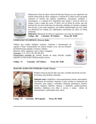 Suplemento à base de cálcio, desenvolvido para fornecer ao seu organismo um
                  suporte nutricional de cálcio, magnésio e vitamina D. O cálcio exerce um papel
                  essencial na maioria das funções metabólicas, musculares, cardíacas e
                  neurológicas, e a vitamina D é importante para manter o nível de cálcio no
                  sangue e para a saúde dos ossos. O cálcio vem na forma de citrato, que não
                  necessita de um meio ácido para sua absorção, podendo ser tomado a qualquer
                  hora do dia; e, por conter magnésio, tem melhor metabolização nos rins, sendo
                  um diferencial em relação aos suplementos nutricionais de cálcio na forma
                  carbonato.
                  Indicações: Reposição de cálcio no organismo e em casos de osteoporose.
                  Código: 206       Conteúdo: 90 Tabletes         Preço: R$ 59,00

COMPLEXO VITAMÍNICO (Forever Kids)

Tabletes que contêm múltiplos minerais, vitaminas e fitonutrientes de
vegetais e frutas. Aromatizados nos sabores laranja e uva, vêm em formatos
de bichinhos para agradar a crianças e adultos.
Minerais: cálcio, magnésio, zinco, cobre e manganês.
Vitaminas: A, C, D3, E, B1, B2, B6, B12.
Fitonutrientes extraídos de: acerola, pectina de maçã, brócolis, repolho
espinafre, uva do monte e bioflavonóides cítricos.

Código: 74       Conteúdo: 120 Tabletes        Preço: R$ 35,00


ÓLEO DE ALHO COM TOMILHO (Garlic Thyme)

                          Produto à base de óleo de alho sem odor e tomilho dissolvido em óleo
                          de lecitina, para facilitar a absorção.

                          Indicado como: Antibiótico e descongestionante natural; antioxidante;
                          desinfetante dos pulmões, intestinos e pele; auxiliar no tratamento do
                          colesterol; acne; gripes e resfriados; infecções pulmonares; sinusite;
                          cirrose hepática; diabetes; doenças e distúrbios cardiovasculares;
                          distúrbios diabéticos nos olhos e nervos; e ainda, efeitos de
                          quimioterapia e radioterapia entre outros.



Código: 65     Conteúdo: 100 Cápsulas        Preço: R$ 50,00




                                                                                                 8
 