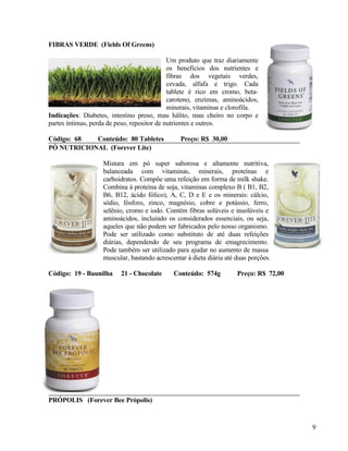 FIBRAS VERDE (Fields Of Greens)

                                             Um produto que traz diariamente
                                             os benefícios dos nutrientes e
                                             fibras dos vegetais verdes,
                                             cevada, alfafa e trigo. Cada
                                             tablete é rico em cromo, beta-
                                             caroteno, enzimas, aminoácidos,
                                             minerais, vitaminas e clorofila.
Indicações: Diabetes, intestino preso, mau hálito, mau cheiro no corpo e
partes íntimas, perda de peso, repositor de nutrientes e outros.

Código: 68  Conteúdo: 80 Tabletes                Preço: R$ 30,00
PÓ NUTRICIONAL (Forever Lite)

                    Mistura em pó super saborosa e altamente nutritiva,
                    balanceada com vitaminas, minerais, proteínas e
                    carboidratos. Compõe uma refeição em forma de milk shake.
                    Combina à proteína de soja, vitaminas complexo B ( B1, B2,
                    B6, B12, ácido fólico), A, C, D e E e os minerais: cálcio,
                    sódio, fósforo, zinco, magnésio, cobre e potássio, ferro,
                    selênio, cromo e iodo. Contém fibras solúveis e insolúveis e
                    aminoácidos, incluindo os considerados essenciais, ou seja,
                    aqueles que não podem ser fabricados pelo nosso organismo.
                    Pode ser utilizado como substituto de até duas refeições
                    diárias, dependendo de seu programa de emagrecimento.
                    Pode também ser utilizado para ajudar no aumento de massa
                    muscular, bastando acrescentar à dieta diária até duas porções.

Código: 19 - Baunilha     21 - Chocolate      Conteúdo: 574g          Preço: R$ 72,00




PRÓPOLIS (Forever Bee Própolis)


                                                                                        9
 