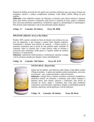 Própolis de abelhas acrescido de mel, geléia real e proteína isolada de soja, que juntos, formam um
energético, nutritivo e prático complemento alimentar. Cada tablete contém 500mg de pura
própolis.
Indicações: como antibiótico natural, em infecções e contusões, para reduzir inchaços e diminuir
dores; para úlceras, abcessos e furúnculos, para aliviar os sintomas de tosses, gripes e resfriados,
bem como para problemas respiratórios, circulatórios, digestivos, dermatológicos e odontológicos.
Não existem contra-indicações e não se tem detectado reações alérgicas.

Código: 27      Conteúdo: 60 Tabletes           Preço: R$ 80,00


PÓLEM DE ABELHA (Forever Bee Pollen)

Produto 100% natural, extraído de flores do deserto com coletores de aço,
livre de impurezas, o que assegura a pureza deste alimento poderoso.
Considerado o alimento mais perfeito da natureza , o Pólem contém os
nutrientes necessários para se gozar de uma perfeita saúde, incluindo 16
vitaminas, todos os minerais que o corpo precisa, todas as enzimas e
coenzimas mais conhecidas, ácidos graxos e vegetais, hidrato de carbono,
proteínas e 22 aminoácidos.
Indicações: suplemento multivitamínico e multimineral; aumenta a energia
e alivia sintomas causados por alergias e asma; antiinflamatório.

Código: 26      Conteúdo: 100 Tabletes           Preço: R$ 43,39

                         GELÉIA REAL (Royal Gelly)

                         Geléia real em tabletes, com delicioso sabor laranja. Cada tablete contem
                         250mg do produto. A geléia real também contém aminoácidos, entre eles,
                         os essenciais – que o corpo não produz-, além de minerais.
                         Indicações: cansaço físico e mental, normaliza os processos metabólicos,
                         antibiótico natural, em infecções e contusões, para reduzir inchaços e
                         diminuir dores; para úlceras, abcessos e furúnculos, para aliviar os
                         sintomas de tosses, gripes e resfriados, bem como para problemas
                         respiratórios, rejuvenescedor, impotência, frigidez e infertilidade, perda de
                         memória, depressão, mal de parkinson e mal de alzheimer.


                         Código: 36       Conteúdo: 60 Tabletes          Preço: R$ 86,46




                                                                                                   10
 