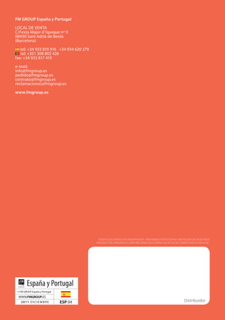 fm groUp España y portugal

LocAL De VenTA
c/Festa Major d´Iquique nº 9
08930 Sant Adrià de Besòs
(Barcelona)
   tel: +34 933 819 916 +34 934 620 279
   tel: +351 308 802 426
fax: +34 933 817 419

e-mail:
info@fmgroup.es
pedido@fmgroup.es
contrato@fmgroup.es
reclamaciones@fmgroup.es

www.fmgroup.es




                                           TODOS LOS DERECHOS RESERVADOS. PROHIBIDO FOTOCOPIAR. IMITACIÓN DE NUESTROS
                                          PRODUCTOS ORIGINALES SERá RECONOCIDA COMO UN ACTO DE COMPETENCIA DESLEAL.




        España y Portugal
 © FM GRoUP españa y Portugal
 WWW.FMGROUP.eS
   2011 DIcIeMBRe               ESP 04                                                              Distribuidor
 