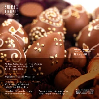 Ovinhos Fabergé - 190g
                                                                  Caixa com 3 unidades
                                                                  R$ 42,00

LOjA
Al. Raja Gabaglia, 155 - Vila Olímpia
04551-090 - São Paulo - SP
Tel. 11 3842-0006

ATENDIMENTO
Segunda a sexta das 9h às 18h

HORÁRIO ESPECIAL DE PÁSCOA
15 de março a 2 de abril
Sábado das 10h às 17h
                                                                    Texto Ana Augusta Rocha
sweetbrazil@sweetbr.com.br       Acesse o nosso site para saber     Design Mauricio Girard
www.sweetbr.com.br               como chegar em nossa loja.         Fotos Valentino Fialdini
 