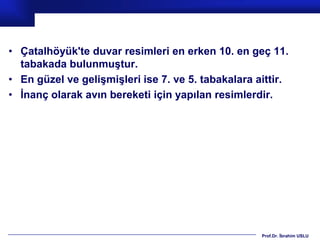 • Çatalhöyük'te duvar resimleri en erken 10. en geç 11.
  tabakada bulunmuştur.
• En güzel ve gelişmişleri ise 7. ve 5. tabakalara aittir.
• İnanç olarak avın bereketi için yapılan resimlerdir.




                                                    Prof.Dr. İbrahim USLU
 