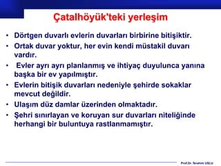 Çatalhöyük'teki yerleşim
• Dörtgen duvarlı evlerin duvarları birbirine bitişiktir.
• Ortak duvar yoktur, her evin kendi müstakil duvarı
  vardır.
• Evler ayrı ayrı planlanmış ve ihtiyaç duyulunca yanına
  başka bir ev yapılmıştır.
• Evlerin bitişik duvarları nedeniyle şehirde sokaklar
  mevcut değildir.
• Ulaşım düz damlar üzerinden olmaktadır.
• Şehri sınırlayan ve koruyan sur duvarları niteliğinde
  herhangi bir buluntuya rastlanmamıştır.




                                                  Prof.Dr. İbrahim USLU
 
